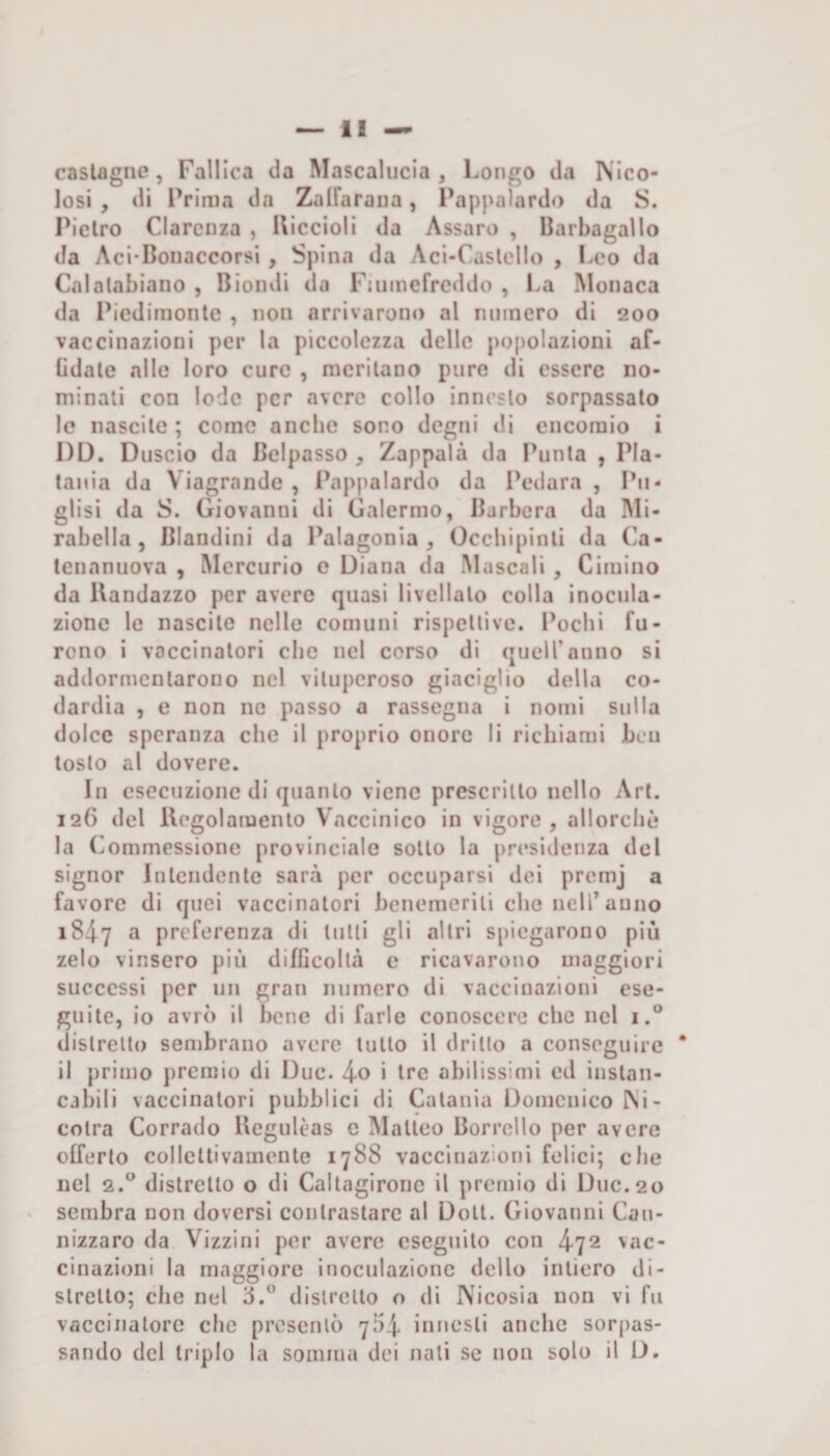 castagne, Fallica da Mascalucia , Longo da IS'Ico- losi , di Prima da ZalFarana, Pappalardo da S. Pietro Clarcnza , Uiccioli da Assaro , Barbagallo da Aci-Boiiaccorsi , Spina da Aci-Caslcllo , I.co da Calalabiano , Biondi da Fiiimefreddo , La Monaca da Picdirnonlc , non arrivarono al numero di 200 vaccinazioni per la piccolezza delle popolazioni af- lidale alle loro cure , meritano pure di essere no¬ minali con lode per avere collo innesto sorpassalo le nascile ; come anche sono degni di encomio i I)D. Duscio da Beipasso , Zappala da Ironia , Pla- tania da Viagrande , Pappalardo da Pedara , Pii- glisì da S. Giovanni di Gaiermo, Barbera da Mi¬ rabella, Blandini da Palagonia , Occhipinli da Ca¬ tenanuova , Mercurio e Diana da Museali , Cimino da Uandazzo per avere quasi livellalo colla inocula¬ zione le nascile nelle comuni rispellivc. lacchi fu¬ rono i vaccinatori che nel corso di quell’anno si addormentarono nel viluperoso giaciglio della co¬ dardia , e non ne passo a rassegna i nomi sulla dolce speranza che il proprio onore li richiami ben loslo al dovere. In esecuzione di quanto viene prescrillo nello Art. 126 del Kegolamenlo V^'lccinico in vigore , allorché la (vommessione provinciale sollo la presidenza del signor Intendente sarà per occuparsi dei promj a favore di quei vaccinatori benemeriti che nell’anno 1847 ^ preferenza di tulli gli altri spiegarono più zelo vinsero più difficoltà e ricavarono maggiori successi per un gran numero di vaccinazioni ese¬ guite, io avrò il bene di farle conoscere che nel i.® distretto sembrano avere lutto il drillo a conseguire * il primo premio di Due. • ti'c abilissimi ed instan¬ cabili vaccinatori pubblici di Catania Domenico INi- colra Corrado Begulèas e Matteo Borrcllo per avere offerto collettivamente 1788 vaccinazioni felici; che nel 2.° distretto o di Callagirone il premio di Due.20 sembra non doversi contrastare al Doli. Giovanni Can- nizzaro da Vizzini per avere eseguilo con 472 vac¬ cinazioni la maggiore inoculazione dello intiero di¬ stretto; che nel dislrctlo o di Nicosia non vi fu vaccinatore che presentò 7^4 innesti anche sorpas¬ sando del triplo la somma dei nati se non solo il D.