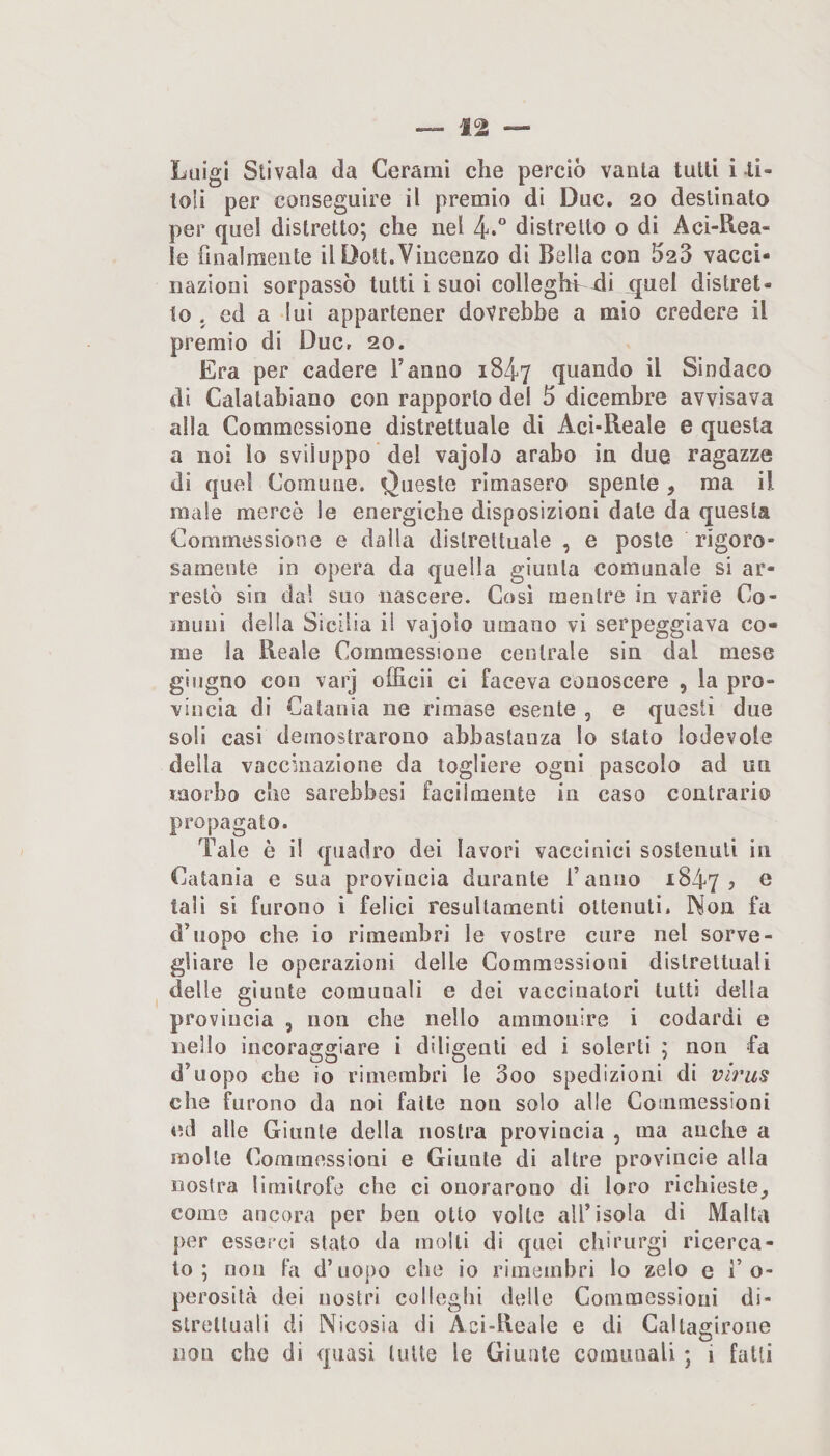 Luigi Stivala da Cerami che perciò vanta tutti i li- loli per conseguire il premio di Due. 20 destinato per quel distretto; che nel distretto o di Aci-B.ea- le finalmente il Dott.Vincenzo di Bella con 523 vacci¬ nazioni sorpassò tutti i suoi colleghi -di quel distret¬ to , ed a lui appartener dovrebbe a mio credere il premio di Due, 20. Era per cadere l’anno 1847 quando il Sindaco di Calatabiano con rapporto del 5 dicembre avvisava alla Commessione distrettuale di Aci-Reale e questa a noi lo sviluppo del vajolo arabo in due ragazze di quel Comune. Queste rimasero spente , ma il male mercè le energiche disposizioni date da questa Commessione e dalla distrettuale , e poste rigoro¬ samente in opera da quella giunta comunale si ar¬ restò sin dal suo nascere. Così mentre in varie Co¬ muni delia Sicilia il vajolo umano vi serpeggiava co¬ me la Reale Commessione centrale sin dal mese giugno con varj officii ci faceva conoscere , la pro¬ vincia di Catania ne rimase esente , e questi due soli casi demostrarono abbastanza lo stato lodevole della vaccinazione da togliere ogni pascolo ad un morbo che sarebbesi facilmente in caso contrario propagato. Tale è il quadro dei lavori vaccinici sostenuti in Catania e sua provincia durante l’anno 1847? ® tali si furono i felici resultamenti ottenuti. Non fa d’uopo che io rimembri le vostre cure nel sorve¬ gliare le operazioni delle Commessioni distrettuali delle giunte comunali e dei vaccinatori tutti della provincia , non che nello ammonire i codardi e nello incoraggiare i diligenti ed i solerti ; non fa d’uopo che io rimembri le 3oo spedizioni di virus che furono da noi fatte non solo alle Commessioni ed alle Giunte della nostra provincia , ma anche a molle Commessioni e Giunte di altre provincie alla nostra limitrofe che ci onorarono di loro richieste, come ancora per ben otto volte all’isola di Malta per esserci stato da molli di quei chirurgi ricerca¬ to ; non fa d’uopo che io rimembri lo zelo e i’o- perositeà dei nostri colleglli delle Commessioni di¬ strettuali di Nicosia di Aci-lleale e di Caltagirone