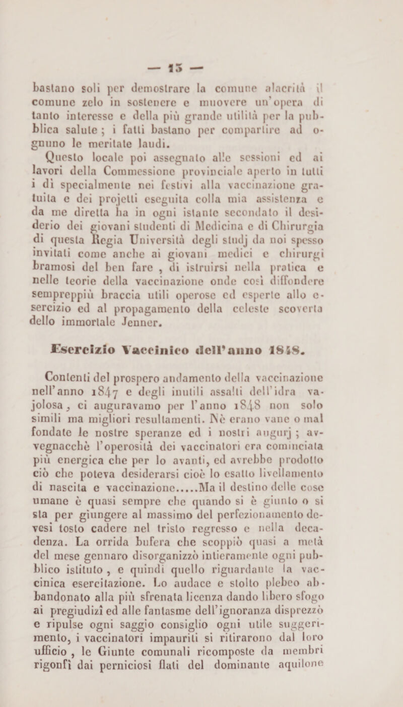 bastano soli per demoslrare la comune alacrità il comune zelo in soslencrc e muovere un’opera di tanto interesse e della più grande utilità per la pub¬ blica salute ; i fatti bastano per compartire ad o- gnimo le meritate laudi. Questo locale poi assegnato alle sessioni ed ai lavori della Coramessione provinciale aperto in tulli i di specialmenle nei festivi alla vaccinazione gra¬ tuita e dei projelli eseguita colla mia assistenza e da me diretta lia in ogni istante secondato il desi¬ derio dei giovani studenti di Medicina e di Chirurgia di questa Regia Università degli studj da noi spesso invitati come anche ai giovani medici c chirurgi bramosi del ben fare , di istruirsi nella pratica e nelle teorie della vaccinazione onde cosi diffondere sempreppiù braccia utili operose ed esperte allo c* sercizio ed al propagamento della celeste scoverta dello immortale Jenner. Esercizio Vaccinico clciraiiiio 18&amp;8. Contenti del prospero andamento della vaccinazione nell’anno 1847 e degli inutili assalti dell’idra va- jolosa ^ ci auguravamo per l’anno 1848 non solo simili ma migliori resultamenli. INè erano vane o mal fondate le nostre speranze ed i nostii augurj ; av- vcgnacchè l’operosità dei vaccinatori era cominciata più energica che per lo avanti, ed avrebbe prodotto ciò che poteva desiderarsi cioè lo esalto livellamento di nascila e vaccinazione.Mail destino delle cose umane è quasi sempre che quando si è giunto o si sta per giungere al massimo del perfezionamento dc- vesi tosto cadere nel tristo regresso e nella deca¬ denza. La orrida bufera che scoppiò quasi a metà del mese gennaro disorganizzò intieramente ogni pub¬ blico istituto , e quindi quello riguardante la vac¬ cinica esercitazione. Lo audace e stolto plebeo ab¬ bandonato alla più sfrenata licenza dando libero sfogo ai pregiudizi ed alle fantasme dell’ignoranza disprezzò c ripulse ogni saggio consiglio ogni utile suggeri¬ mento, i vaccinatori impaurili si ritirarono dal loro ulBcio , le Giunte comunali ricomposte da membri rigonfi dai perniciosi flati del dominante aquilone
