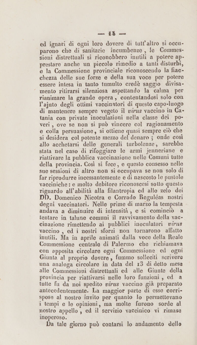 ed ignari di ogni loro dovere di tuli’altro si occu¬ parono che di sanitarie incumbenze , le Coinmes- sioni distrettuali si riconobbero inutili a potere ap¬ prestare anche un piccolo rimedio a tanti disturbi, e la Commessione provinciale riconoscendo la fiac¬ chezza delle sue forze e della sua voce per potere essere intesa in tanto tumulto credè saggio divisa- mento ritirarsi silenziosa aspettando la calma per rianimare la grande opera , contentandosi solo con rajuto degli ottimi vaccinatori di questo capo-luogo di mantenere sempre vegeto il mrus vaccino in Ca¬ tania con private inoculazioni nella classe dei po¬ veri , ove se non si può vincere col ragionamento e colla persuasione, si ottiene quasi sempre ciò che si desidera col potente mezzo del denaro ; onde cosi allo acchetarsi delle generali turbolenze, sarebbe stata nel caso di rifoggiare le armi jenneriane e riattivare la pubblica vaccinazione nelle Comuni tutte della provincia. Cosi si fece, e questo consesso nelle sue sessioni di altro non si occupava se non solo di far riprodurre incessantemente e di nascosto le pustole vacciniche : e molto debitore riconoscesi sotto questo riguardo all’abilità alla filantropia ed allo zelo dei DI). Domenico Nicotra e Corrado Reguléas nostri degni vaccinatori. Nelle prime di marzo la tempesta andava a diminuire di intensità , e si cominciò a tentare in talune comuni il ravvivamento della vac¬ cinazione rimettendo ai pubblici inoculatori virus vaccino , ed i nostri sforzi non tornarono affatto inutili. Ma in aprile animati dalla voce della Reale Commessione centrale di Palermo che richiamava con apposita circolare ogni Commessione ed ogni Giunta al proprio dovere 9 fummo solleciti scrivere una analoga circolare in data del i3 dì detto mesa alle Commessioni distrettuali ed alle Giunte della provincia per riattivarsi nelle loro funzioni , ed a tutte fu da noi spedito virus vaccino già preparato antecedentemente. La maggior parte di esse corri¬ spose al nostro invito per quanto lo permettevano i tempi e le opinioni, ma molte furono sorde al nostro appello , ed il servizio vaccinico vi rimase inoperoso. Da tale giorno può contarsi lo andamento dello