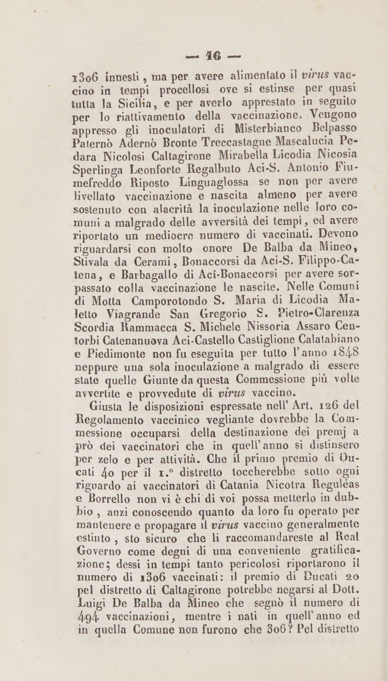 ciao in tempi procellosi ove si estinse per quasi tutta la Sicilia, e per averlo apprestato in seguito per lo riattivamento della vaccinazione. Vengono appresso gli inoculatori di Misterbianco Beipasso Paterno Adernò Bronte Treccastagne Mascalucia Pe- dara Nicolosi Caltagirone Mirabella Licodia Nicosia Sperlinga Leonforte Regalbuto Acì-S. Antonio Piu- raefreddo Riposto Linguaglossa se non per avere livellato vaccinazione e nascita almeno per avere sostenuto con alacrità la inoculazione nelle loro co¬ muni a malgrado delle avversità dei tempi, ed avere riportato un mediocre numero di vaccinati. Devono riguardarsi con molto onore De Balba da Mineo, Stivala da Cerami, Bonaccorsi da Aci-S. Filippo-Ca- lena, e Barbagallo di Aci*Bonaccorsi per avere sor¬ passato colla vaccinazione le nascite. Nelle Comuni di Motta Camporotondo S. Maria di Licodia Ma¬ letto Viagrande San Gregorio S. Pietro-Clarenza Scordio Rammacca S. Michele Nissoria Assaro Cen¬ torbi Catenanuova Aci-Castello Castiglione Calatabiano e Piedimonte non fu eseguila per lutto l’anno i848 neppure una sola inoculazione a malgrado di essere state quelle Giunte da questa Commessione più volte avvertite e provvedute di virus vaccino. Giusta le disposizioni espressale nell’ Art. 126 del Regolamento vaccinico vegliante dovrebbe la Com¬ messione occuparsi della destinazione dei premj a prò dei vaccinatori che in quell’anno si distinsero per zelo e per attività. Che il primo premio di Du¬ cali 4o per il I.” distretto toccherebbe sotto ogni riguardo ai vaccinatori di Catania Nicolra Reguléas e Borrello non vi è chi di voi possa metterlo in dub¬ bio , anzi conoscendo quanto da loro fu operato per mantenere e propagare il virus vaccino generalmente estinto , sto sicuro che li raccomandareste al Reai Governo come degni di una conveniente gratifica¬ zione; dessi in tempi tanto pericolosi riportarono il numero di i3o6 vaccinati: il premio di Ducati 20 pel distretto di Caltagirone potrebbe negarsi al Doli. Luigi De Balba da Mineo che segnò il numero di 494 vaccinazioni, mentre i nati in quell’anno ed in quella Comune non furono che 3o6? Pel distretto
