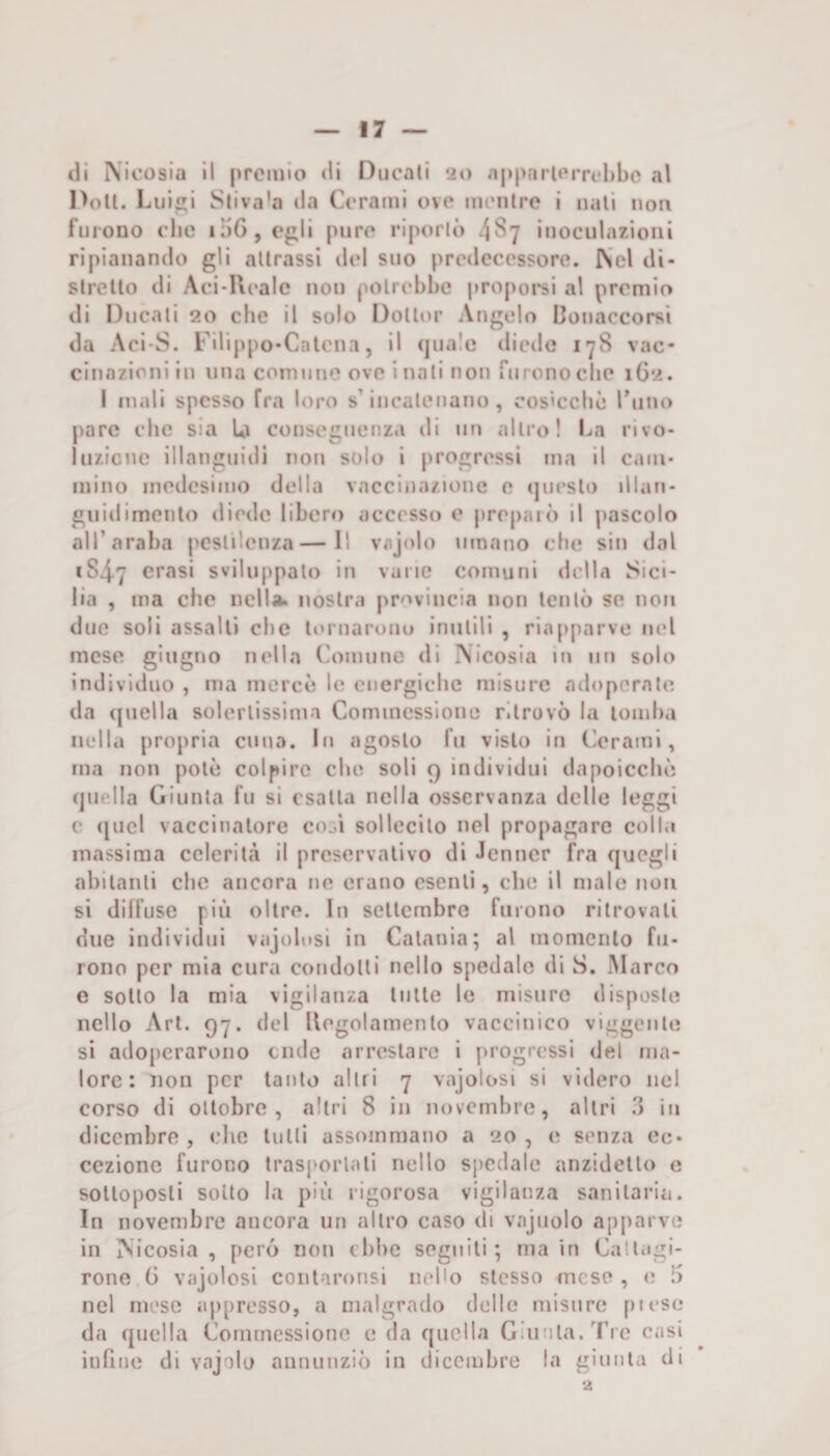 eli IVicosia II premio <11 Ducati 20 a|»parierrfl)bc al Doti. Lui! Stiva'a da Cerami ove mentre i nati non furono clic i;)6,e^li pure riporlo 4^7 inoculazioni ripianando gli attrassi del suo predecessore. Nel di¬ stretto di Aci-Uealc non potrebbe propoi’si al premio di Ducati 20 che II solo Dottor Angelo Conaccorsì da Aci-S. Filippo-Calcna, il (piale diede 178 vac¬ cinazioni in una comune ove inali non furono che 1G2. 1 inali spesso fra loro s’incatenano, cosicché rimo pare che sia U conseguenza di un altro! I^n rivo- luzicne illanguidi non solo i progressi ma il cam¬ mino medesimo della vaccinazione e (|uesl() illan¬ guidimento diede libero accesso e prepai<) il pascolo all’araba pestilenza—Il vaj<do umano che sin dal 1S47 crasi sviluppato in vane comuni della Sici¬ lia , ma che nella, nostra provincia non tentò se non duo soli assalti che lornarouu inutili , riapparve nel mese giugno nella (aìinune di Nicosia in un solo individuo , ma mercé le energiche misure adoperate da (juella solertissima Commessione ritrovò la lomha nella propria cuna. In agosto fu visto in (lerami, ma non potè colpire che soli 9 individui dapoicché (juella Giunta fu si esalta nella osservanza delle leggi c ([ucl vaccinatore co^ì sollecito nel propagare colla massima celerilà il preservativo di Jenner fra quegli abitanti che ancora ne erano esenti, che il male non si diffuse più oltre. In settembre furono ritrovati due individui vajolnsi in Catania; al momento fu¬ rono per mia cura condotti nello spedale di S. .Marco e sotto la mia vigilanza liilte le misuro disposte nello Art. 97. del Hegolamenlo vaccinico viggenle si adoperarono ernie arrestare i progressi del ma¬ lore: non per tanto altri 7 vajolosi si videro ne! corso di ottobre, altri 8 in novembre, altri in dicembre, che tulli assommano a 20, e senza ec¬ cezione furono traspoiiali nello spedale anzidetto e sottoposti sotto la più rigorosa vigilanza sanitaria. In novembre ancora un altro caso di vnjuolo apparve in Nicosia, perij non ebbe segnili; ma in Callagi- rone 6 vajolosi coiitaronsi nello stesso (ncse , e !> nel mese appresso, a malgrado dello misure pi esc da quella Commessione e da quella Giunta. Tre casi infine di vajolu annunziò in dicembre la giunta di