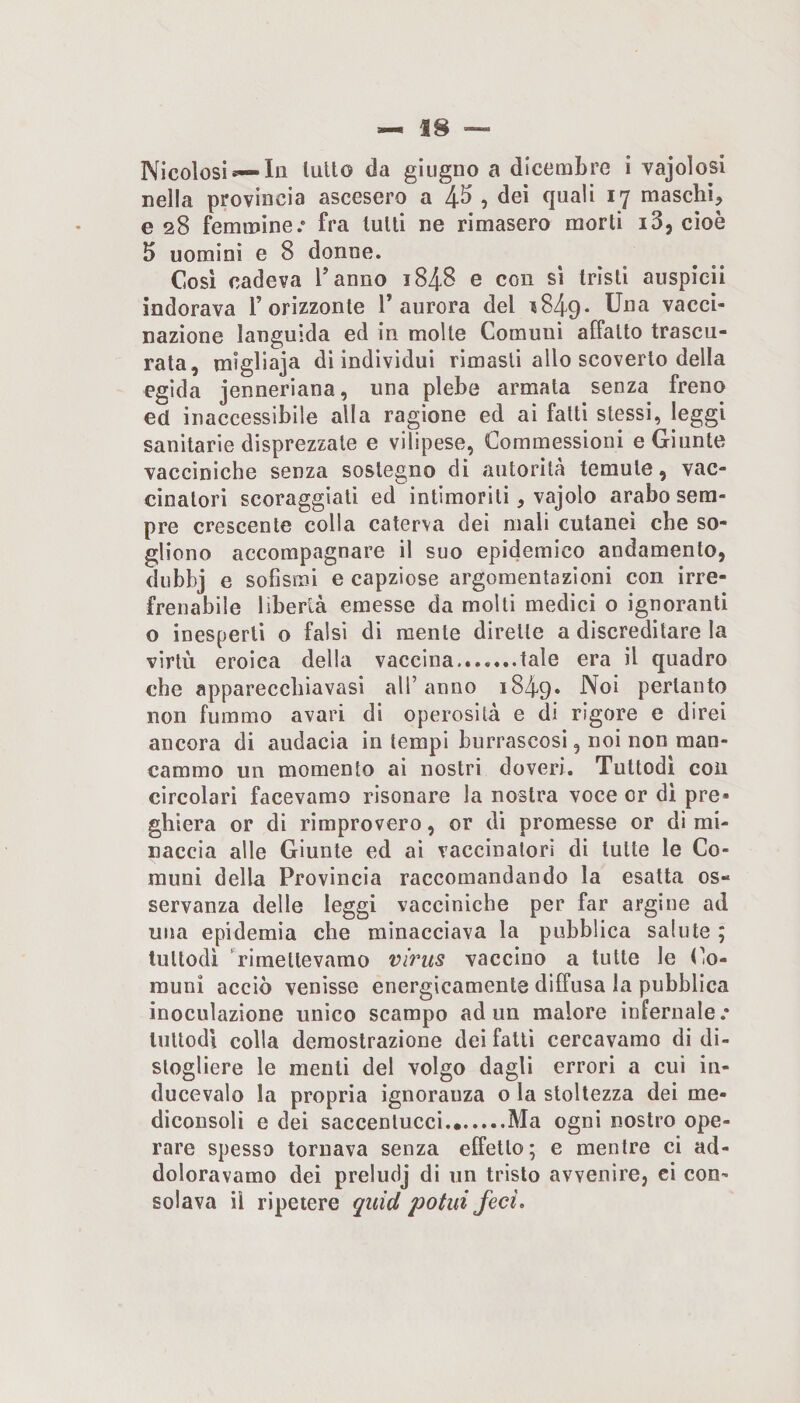Nicolosi— la tulio da giugno a dicembre i vajolosi nella provincia ascesero a 4^ ? (}uali ly maschi^ e 28 femmine.* fra tulli ne rimasero morti i3, cioè 5 uomini e 8 donne. Cosi cadeva l’anno 1848 e con sì tristi auspicii indorava T orizzonte l’aurora del t849* vacci¬ nazione languida ed in molte Comuni affatto trascu¬ rata, migliaja dì individui rimasti allo scoverto della egida jenneriana, una plebe armala senza freno ed inaccessibile alla ragione ed ai fatti stessi, leggi sanitarie disprezzale e vilipese, Commessioni e Giunte vaccìniche senza sostegno di autorità temute, vac¬ cinatori scoraggiati ed intimoriti, vajolo arabo sem¬ pre crescente colla caterva dei mali cutanei che so¬ gliono accompagnare il suo epidemico andamento, diibbj e sofismi e capziose argomentazioni con irre¬ frenabile libertà emesse da molti medici o ignoranti o inesperti o falsi di mente dirette a discreditare la virtù eroica della vaccina.tale era il quadro che apparecchiavasi all’anno 1849» pertanto non fummo avari dì operosità e di rigore e direi ancora di audacia in tempi burrascosi, noi non man¬ cammo un momento ai nostri doveri. Tuttodì con circolari facevamo risonare la nostra voce or di pre¬ ghiera or di rimprovero, or di promesse or dì mi¬ naccia alle Giunte ed ai vaccinatori di tutte le Co¬ muni della Provincia raccomandando la esatta os¬ servanza delle leggi vacciniche per far argine ad una epidemia che minacciava la pubblica salute ; tuttodì 'rimettevamo virus vaccino a tutte le Co¬ muni acciò venisse energicamente diffusa la pubblica inoculazione unico scampo ad un malore infernale.* tuttodì colla demostrazione dei fatti cercavamo di di¬ stogliere le menti del volgo dagli errori a cui in- ducevalo la propria ignoranza o la stoltezza dei me- diconsoli e dei saccenlucci.Ma ogni nostro ope¬ rare spesso tornava senza effetto; e mentre ci ad¬ doloravamo dei preludj di un tristo avvenire, ci con¬ solava il ripetere quid potili feci.