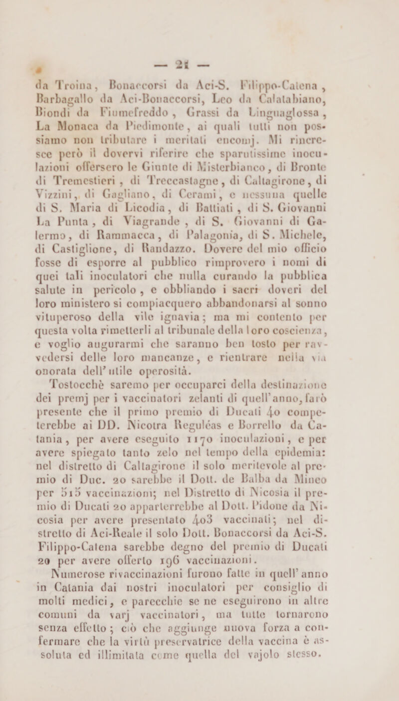 s 2t (la I roiiia, Bonacc*or>i tla Aci-S. rilippo-Calena , Harbagnllo da Aci*Boiiaccorsi, Leo da Calalabiaiio, Biondi da Fiuincfrcddo , Grassi da bìnguaglossa , La Monaca da Pirdinionte, ai quali tulli non pos¬ siamo non Iribulan^ i mcrilall cMicoiuj. iMi rincre¬ sce però il dovervi riferire die sparutissime inocu- la/ioui offersero le Ginnlc di Misterbianeo, di Bronlo di Tremeslieri , di 'rrcccaslagne, di Caltagironc, di Vizzini, di Gagliano, di Cerami, e iiessniia (jucHc di S. I\IarÌa di Licodia , di Balliali , di S. Giovanni La Punta , di \ iagraiide , di S. Giovanni di Ga¬ iermo, di Uarnmacca, di l\ilagoin’a, di S. Michele, di Castiglione, di Bandazzo. Dovere del mio officio fosse di esporre al pubblico rimprovero i nomi di quei tali inoculalori clic nulla curando la pubblica salute in pericolo , e obbliando i sacri doveri del loro ministero si compiacquero abbandonarsi al sonno vituperoso della vile ignavia; ma mi contento per (jucsla volta rimetterli al tribunale della loro coscienza, c voglio augurarmi che saranno ben tosto per rav¬ vedersi delle loro mancanze, e rientrare nella Ma onorala delP utile operosità. Toslocchè saremo per occuparci della dcslina/iouo dei premj per ì vaccinatori zelanti di queiranno, faiò presente che il primo premio di Ducati \o compe¬ terebbe ai DD. IN'icoira Ueguh’as e Borrello da Ca¬ tania , per avere eseguito 1170 inoculazioni, c per avere spiegalo tanto zelo nel tempo della Cj)idcmia: nel distretto di Callagironc il solo meritevole al prò* mio di Due. 20 sarebbe il Doli, de Balba da Miueo per biD vaccinazioni; nel Distretto di IVicosia il pre¬ mio di Ducali 20 apparterrebbe al Doli. Bidone da ]\i- cosia per avere presentato vaccinali; nel di¬ stretto di Aci-Ueale il solo Doli. Bonaccorsi da Aci-S. Filippo-Calena sarebbe degno del premio di Ducali 20 per avere olferlo iqB vaccinazioni. IVuinerose rivaccinazioni furono falle in quell’anno in Catania dai nostri inoculalori per consiglio di molli medici, o parecchie sene eseguirono in altre comuni da varj vaccinatori, ma tulle tornarono senza elfello ; ciì) che ti^^ginnge nuova forza a con¬ fermare che la virtù prescrvalrice della vaccina è as¬ soluta cd illimitata erme quella del vajolo stesso.