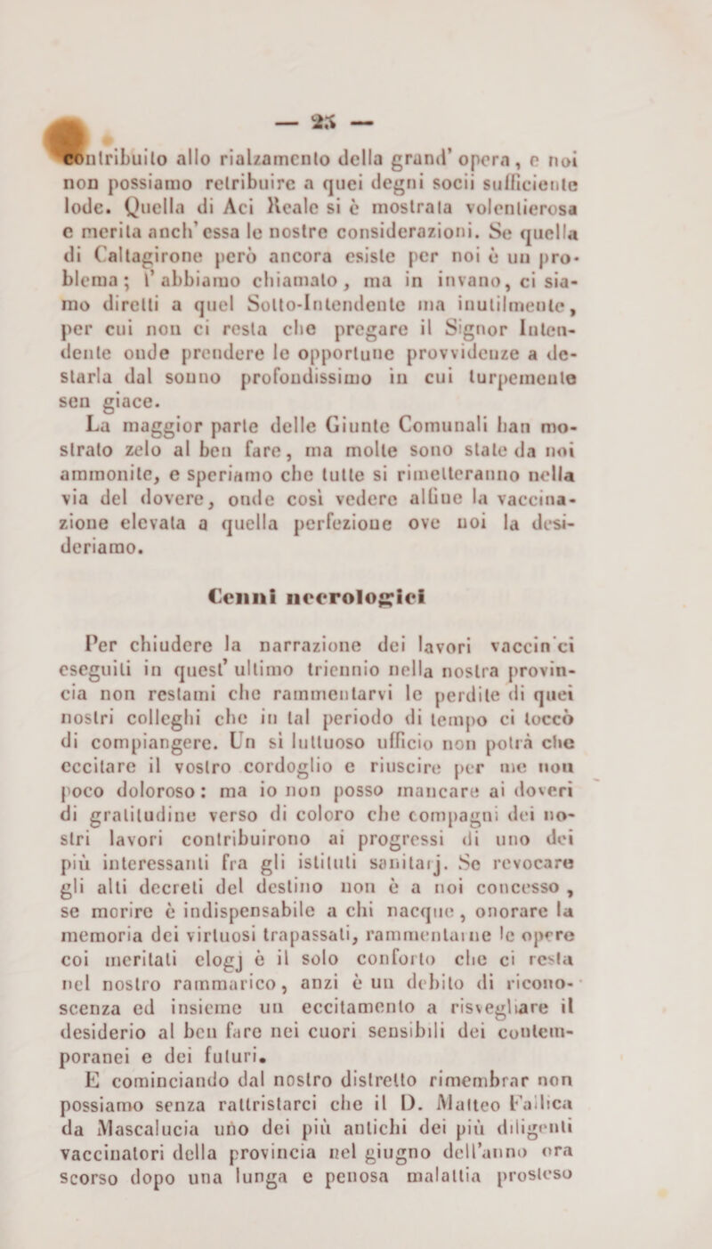 — 25 ‘^nlribuilo allo rialzamcnio della grand’ opera, e noi non possiamo retribuire a quei degni socii suificietile lode. Quella di Aci Hcale si c mostrala volentierosa c merita aneli’essa le nostre considerazioni. Se quella di Caltagirone però ancora esiste per noi ò un prò» blema ; l’abbiamo chiamalo, ma in invano, ci sia¬ mo diretti a quel Solto-Inlendenlc ma inulilmenle, per cui non ci resta che pregare il Signor Inten¬ dente onde prendere le opportune provvidenze a de¬ starla dal sonno profondissimo in cui lurpcmeulo sen giace. La maggior parte delle Giunte Comunali lian mo¬ stralo zelo al ben fare, ma molle sono stale da noi ammonite, e speriamo che tulle si rimelleranno nella via del dovere, onde così vedere albue la vaccina¬ zione elevala a quella perfezione ove noi la desi¬ deriamo. Cenni neero1o;::iei Per chiudere la narrazione dei lavori vaccin’ci eseguili in quest’ ultimo triennio nella nostra provin¬ cia non restami clic rammentarvi le perdile di quei nostri colleglli che in tal periodo di tempo ci toccò di compiangere. Un si luttuoso ufficio non potrà che eccitare il vostro cordoglio e riuscire per me non poco doloroso : ma io non posso mancare ai doveri di gratitudine verso di coloro che compagni dei no¬ stri lavori contribuirono ai progressi di uno dei più interessanti fra gli istituti sanitarj. Se revocare gli alti decreti del destino non è a noi concesso , se morire è indispensabile a chi nacque, onorare la memoria dei virtuosi trapassali, rammentai ne le opere coi meritali clogj è il solo conforto che ci resta nel nostro rammarico, anzi è un debito di ricono¬ scenza ed insieme un eccitamento a risvegliare il desiderio al ben fare nei cuori sensibili dei contem¬ poranei e dei futuri. E cominciando dal nostro distretto rimembrar non possiamo senza rattristarci die il I). iVlalteo Eallica da iMascalucia uno dei più anliclii dei più diligenti vaccinatori della provincia nel giugno dell’anno ora Scorso dopo una lunga e penosa malattia prosteso