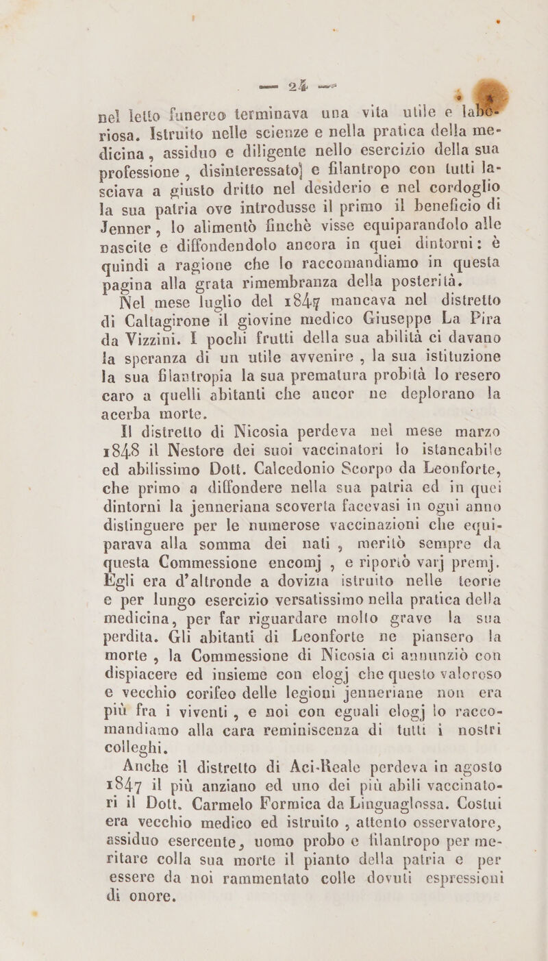 nel leUo funereo terminava una vita utile e labo¬ riosa. Istruito nelle scienze e nella pratica delia me¬ dicina , assiduo e diligente nello esercizio della sua professione , disinteressato] e filantropo con lutti la¬ sciava a giusto dritto nel desiderio e nel cordoglio la sua patria ove introdusse il primo il beneficio di Jenner, lo alimentò finche visse equiparandolo alle nascite e diffondendolo ancora in quei dintorni: è quindi a ragione che lo raccomandiamo in questa pagina alla grata rimembranza della posterità. Nel mese luglio del i84.f mancava nel distretto di Caltagirone il giovine medico Giuseppe La Pira da Vizzini. I pochi frutti della sua abilità ci davano la speranza di un utile avvenire , la sua istituzione la sua filantropia la sua prematura probità lo resero caro a quelli abitanti che ancor ne deplorano la acerba morte. Il distretto di Nicosia perdeva nel mese marzo 1848 il Nestore dei suoi vaccinatori lo istancabile ed abilissimo Dott. Calcedonio Scorpo da Leonforte, che primo a diffondere nella sua patria ed in quei dintorni la jenneriana scoverta facevasi in ogni anno distinguere per le numerose vaccinazioni che equi¬ parava alla somma dei nati , meritò sempre da questa Commessione encomj , e riportò varj premj. Egli era d’altronde a dovizia istruito nelle teorie e per lungo esercizio versatissimo nella pratica della medicina, per far riguardare mollo grave la sua perdita. Gli abitanti di Leonforte ne piansero la morte , la Commessione di Nicosia ci annunziò con dispiacere ed insieme con elogj che questo valoroso e vecchio corifeo delle legioni jenneriane non era più fra i viventi , e noi con eguali elogj lo racco¬ mandiamo alla cara reminiscenza di tutti i nostri colleglli. Anche il distretto di Aci-Kcale perdeva in agosto 1847 il più anziano ed uno dei più abili vaccinato¬ ri il Dott. Carmelo Formica da Linguaglossa. Costui era vecchio medico ed istruito , attento osservatore^ assiduo esercente^ uomo probo e filantropo per me¬ ritare colla sua morte il pianto della patria e per essere da noi rammentalo colle dovuti espressioni di onore.
