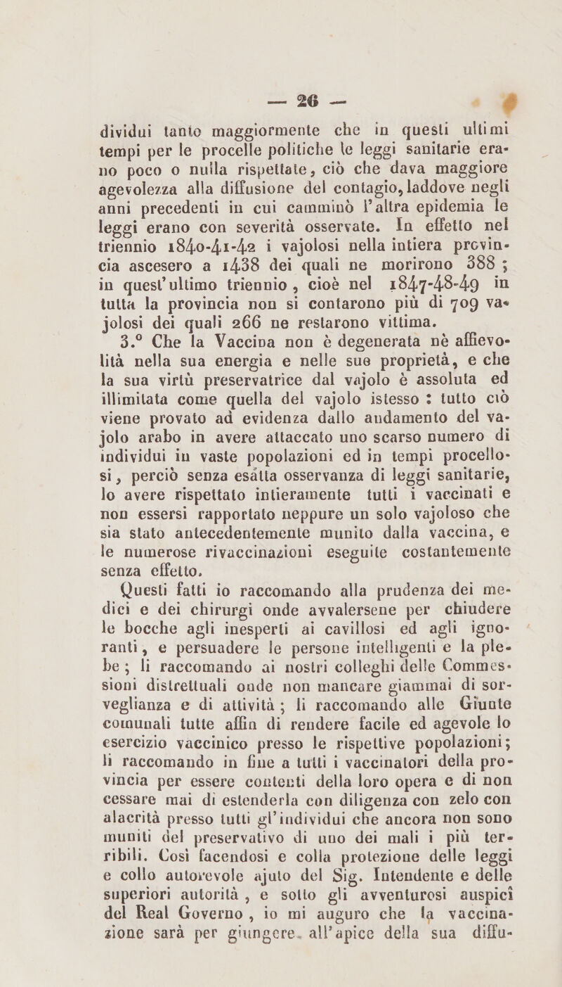 — 20 — dividui tanto maggiormente che in questi ultimi tempi per le procelle politiche le leggi sanitarie era¬ no poco o nulla rispettale, ciò che dava maggiore agevolezza alla diffusione del contagio, laddove negli anni precedenti in cui camminò l’altra epidemia le leggi erano con severità osservate. In effetto nel triennio ì84o-4i42 i vajolosi nella intiera provin¬ cia ascesero a i438 dei quali ne morirono 388 ; in quest’ultimo triennio, cioè nel i847'4849 tutta la provincia non si contarono più di 709 va* jolosi dei quali 266 ne restarono vittima. 3.° Che la Vaccina non è degenerata nè affievo¬ lita nella sua energia e nelle sue proprietà, e che la sua virtù preservatrìce dal vajolo è assoluta ed illimitata come quella del vajolo islesso : tutto ciò viene provato ad evidenza dallo andamento del va¬ jolo arabo in avere attaccato uno scarso numero di individui in vaste popolazioni ed in tempi procello¬ si , perciò senza esalta osservanza di leggi sanitarie, 10 avere rispettato intieramente tutti i vaccinati e non essersi rapportato neppure un solo vajoloso che sia stato antecedentemente munito dalla vaccina, e le numerose rivaccinazioni eseguile costantemente senza effetto. Questi fatti io raccomando alla prudenza dei me¬ dici e dei chirurgi onde avvalersene per chiudere le bocche agli inesperti ai cavillosi ed agli igno¬ ranti , e persuadere le persone intelligenti e la ple¬ be ; li raccomando ai nostri colleghi delie Commes- sioni distrettuali onde non mancare giammai di sor¬ veglianza e di attività ; li raccomando alle Giunte comunali tutte affin di rendere facile ed agevole lo esercizio vaccinico presso le rispettive popolazioni; 11 raccomando in fine a tutti i vaccinatori della pro¬ vincia per essere contenti della loro opera e di non cessare mai di estenderla con diligenza con zelo con alacrità presso lutti gl’individui che ancora non sono muniti del preservativo di uno dei mali i più ter¬ ribili. Così facendosi e colla protezione delle leggi e collo autorevole ajulo del Sig. Intendente e delle superiori autorità , e sotto gli avventurosi auspici del Reai Governo , io mi auguro che la vaccina¬ zione sarà per giungere, all’apice della sua diffu-
