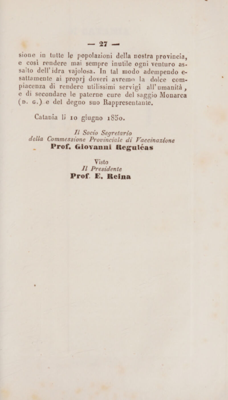 e cosi rendere mai sempre inutile ogni venturo as¬ salto dell’idra vajolosa. In tal modo adempendo e- sallamenle ai proprj doveri avremo la dolce com¬ piacenza di rendere utilissimi servigi all’umanità, e di secondare le paterne cure del saggio Monarca (d. g.) e del degno suo Rappreseulaule. Catania li io giugno i85o. Il Socio Segretario della Commesstone Provinciale di Vaccinazione _ Prof» Glovauoi iteguleas Visto Il Presidente Prof. E» Relna