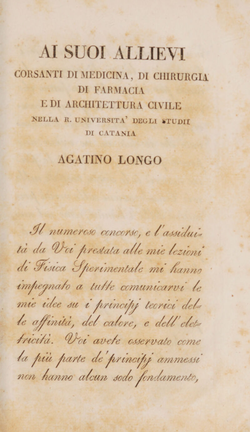 AI SUOI ALLIEVI CORSAMI DI MEDICINA, DI CHIRURGIA DI FARMACIA E DI ARCHITETTURA CIVILE NELLA II. UNIVERSITÀ’ DEGLI *TUDII DI CATANIA AGATINO LONGO numeroso concorde, e /'anic/ui* /a c/a Ohi fi rodala a//e mie /ezicni c/i fJfouca cfferinienta/e mi /tanno imfe^na/o a tu//e cc mimica r ih /e mie ir/ce da i frincifj teorici c/e/- /e affinila, c/e/ ca/cre, c c/e//’ c/et* /rici/a. fyf'oi aire/e enervato come /a fica farle c/e frmcifw ammetti non /tanno a/cun doc/o fonc/amento,