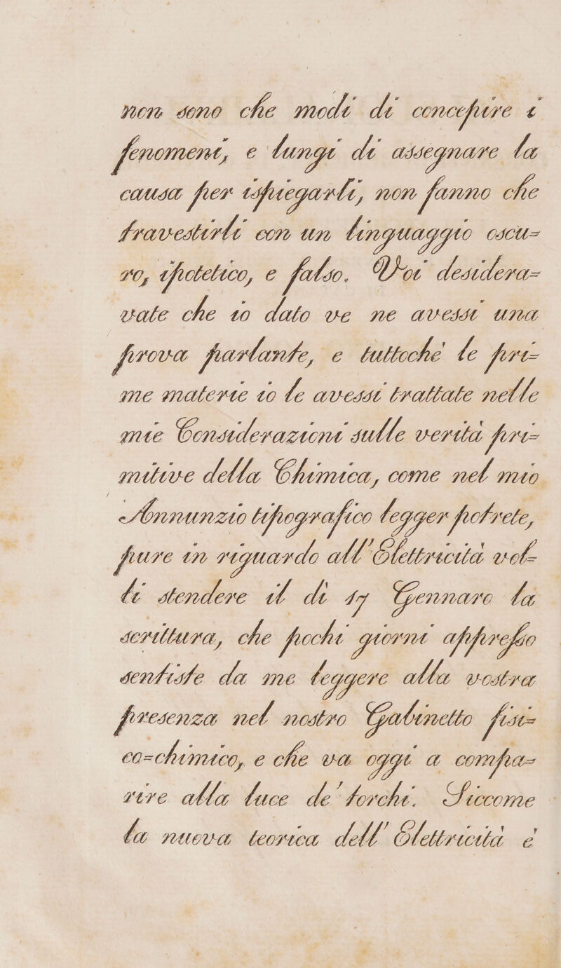 non 4omo cfie modi di concepire i fenomeni; e /un^ft di assegnare /a causa per /spiegar Zi, nonpanno cne /ravestirZi con un /in^uayyso osca- ro, ipotetico, e fa/so, d/oi desidera- nate c/e io dato ne ne avessi una picena ^lar/an/e; e tuttoché /e piri= me materie io /e avessi trattate ne/Ze mie Considerazioni su//e veritàpira mitive de/da C/imica, come ne/ mio r/Znnunzio tipio^rapico /e^er^fio/rete, bure m riguardo odi /dfettricità no/ i stendere iZ o/l <fy Zpennaro /a scrittura, c/e pcc/i giorni appirpZo sen/is/e da me /eggere ad/a nostra presenza ned nostro Zpa/metto pesa* CO^c/l) muco, e che na oppi a compia=* nre od/a /ace de /orc/t. /ficcome /a nuova teorica de// S/ettricità e