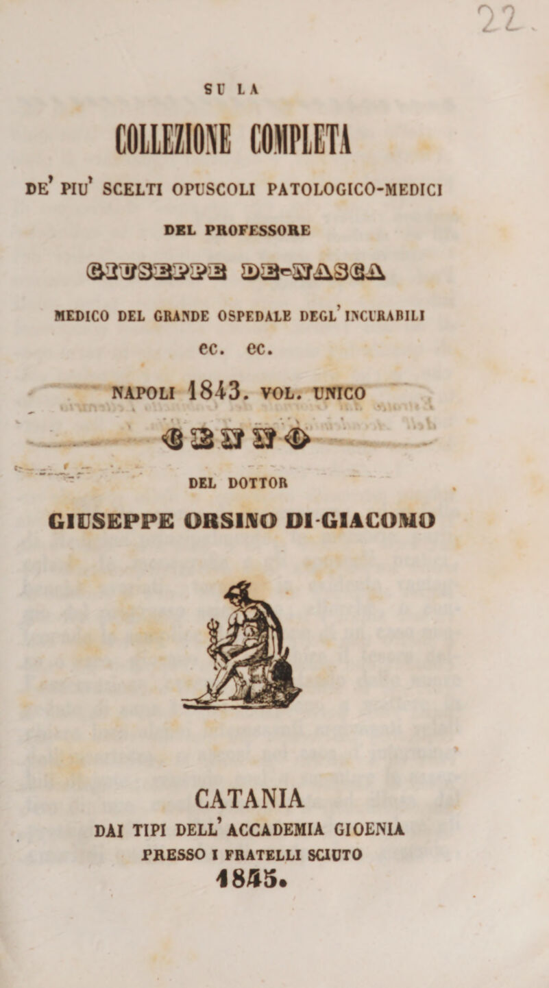 su LA COllEZIOM «PIETÀ de’ piu’ scelti opuscoli PATOLOGICO-MEDICI DEL PBOFESSOEE MEDICO DEL GRA?(DE OSPEDALE DEGl’DCIRABILI cc. ec. « NAPOLI IS^S. VOL.'UNICO 4 ’ ► —<B 3'.SS ' * ' *4 >. ■ c--- f — DEL DOTTOR GIUSEPPE OBSIIVO DI GIACOHIO CATANIA DAI TIPI dell’accademia GIOENU PRESSO I FRATELLI SUOTO 48A5.