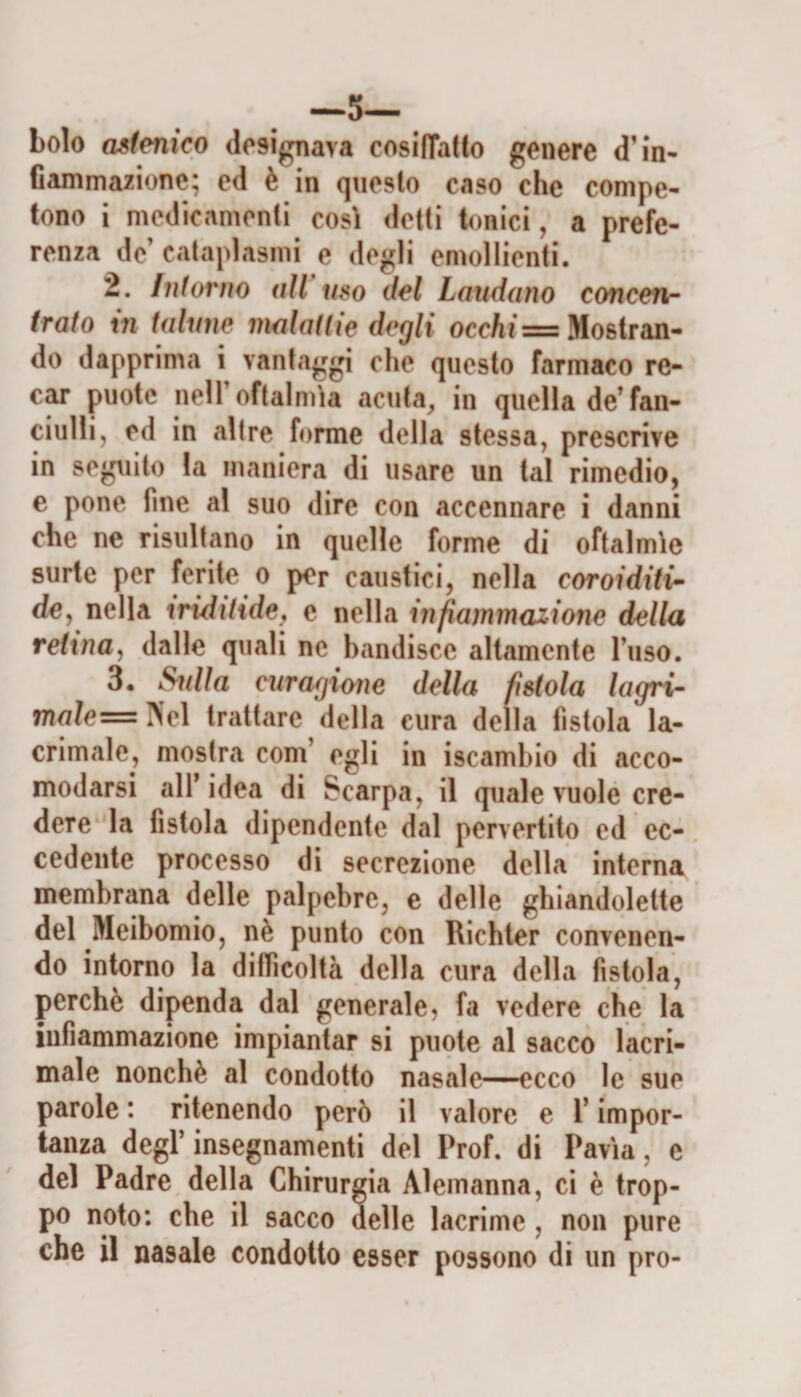 —5— bolo astenico dcsigoava cosilTatto genere d’in¬ fiammazione; cd è in qiieslo caso che compe¬ tono i mcdicamonli così detti tonici, a prefe¬ renza de cataplasmi e degli emollienti. 2. Intorno all mo del Laudano concen¬ trato in talune malattie degli occhi = Mostran¬ do dapprima i vantaggi che questo farmaco re- puote neir oftalmìa acuta, in quella de’fan¬ ciulli, ed in altre forme della stessa, prescrive in seguito la maniera di usare un tal rimedio, e pone fine al suo dire con accennare i danni che ne risultano in quelle forme di oftalmìe surte per ferite o per caustici, nella coroiditi- de, nella iridihdey e nella infiammazione della retina^ dalle quali ne bandisce altamente luso. 3. ^illa curagione della fistola lagri- mo/e=!Vel trattare della cura della fistola la¬ crimale, mostra coni’ egli in iscambio di acco¬ modarsi all’idea di Scarpa, il quale vuole cre¬ dere la fistola dipendente dal pervertito ed ec¬ cedente processo di secrezione della interna membrana delle palpebre, e delle ghiandolette del Meibomio, nè punto con Richter convenen¬ do intorno la difficoltà della cura della fistola, perchè dipenda dal generale, fa vedere che la infiammazione impiantar si puote al sacco lacri¬ male nonché al condotto nasale—^cco le sue parole : ritenendo però il valore e T impor¬ tanza degl’insegnamenti del Prof, di Pavia, e del Padre della Chirurgia Alemanna, ci è trop¬ po noto: che il sacco delle lacrime, non pure che il nasale condotto esser possono di un prò-