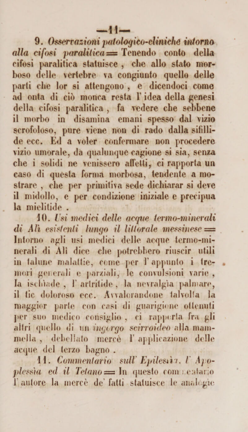 —Il— 9. Osservazioni pHfologico-cUniche iniorna alla cifosi parali(Ì€a=z Tenendo conio della eìfosi paralitica statuisce , che allo stalo mor¬ boso delle vertel)re va congiunto quello delle parli che lor si attengono , c dicendoci corno ad onta di ciò monca resta Y idea della genesi della cifosi [&gt;aralitica , fa vedere che sebbene il nìorl)0 in disamina emani spesso dal vizio scrofoloso, pure viene non di rado dalla sifilli- de ecc. E&lt;1 a voler confermare non procedere vizio umorale, da qualumjue cagione si sia, senza che i solidi ne venissero afl’etti, ci rapporta un caso di questa forma morbosa, tendente a mo¬ strare , che per primitiva sede dichiar&lt;ir si deve il midollo, e per condizione iniziale c precipua la mielitide . 1(1. [ si lìwdìci delle aerine (eiimMnimrali di Alì esìsienli lunijo il lillitrale viessinese = Intonu» agli usi merlici delle, acque termo-mi¬ nerali di Ali dice che potrebbero riuscir utili in talune malallie, come j&gt;er l’appunto i tre¬ mori generali e j&gt;arziali, le convulsioni varie , la isebìade , F arlrilid(‘, la noMalgìa palmare, il tic doloroso ecc. A^valorandone talxdla la maggii^r parte con casi di guarigi&lt;'ne ottenuti per suo iiumIìco consiglio , ci rapj)or!a fra gli altri quello &lt;!l un inrji rfjo seirroideo alla mam- nudla , dclu'llato mercè T ajqdicazione delle accpie del teizo bagno . 11. Cammenlario mll Ejalesiìi. T Apo- jdrssìa ed il Telano = in (juesto coni j.(‘alaiio r autore la mercè de* fatti statuisce le anali.