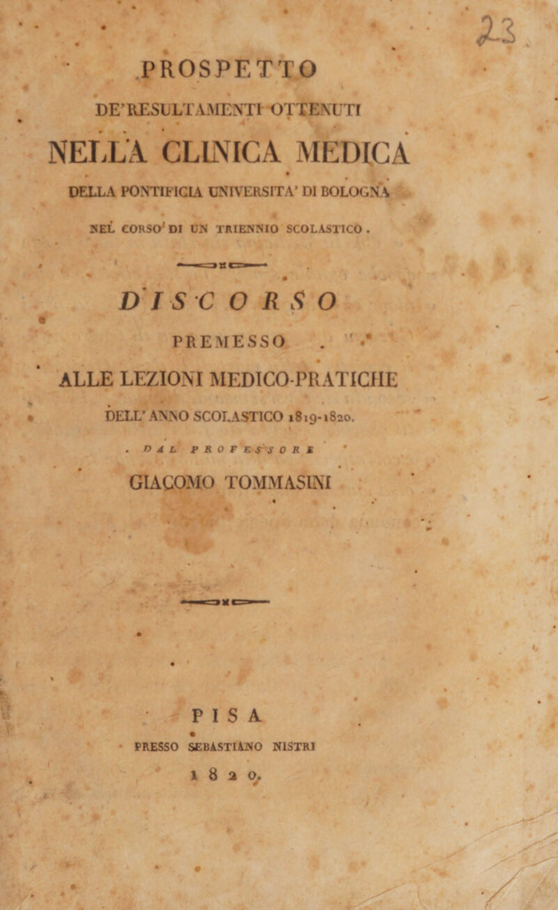.PROSPETTO s. I DE’REStLTAAIENTl OTXENXTI ♦ 4 * * NELLA CLLNICA MEDICA DELLA PONTIFICIA UNIVERSITÀ» DI BOLOGNA BEL CORSO^ DI DN TRIENNIO SCOLASTICO . t f DI se ORSO PREMESSO ALLE LEZIONI MEDICO-PRATICHE DELL’ ANNO SCOTJVSTICO 1819-1820. ' » * . n A L PROFBS^SORK &gt; • • . ■ : GIACOMO TOMMASUSI * ..-Ai J 'PISA PRESSO SEBASTIANO NlSTRl