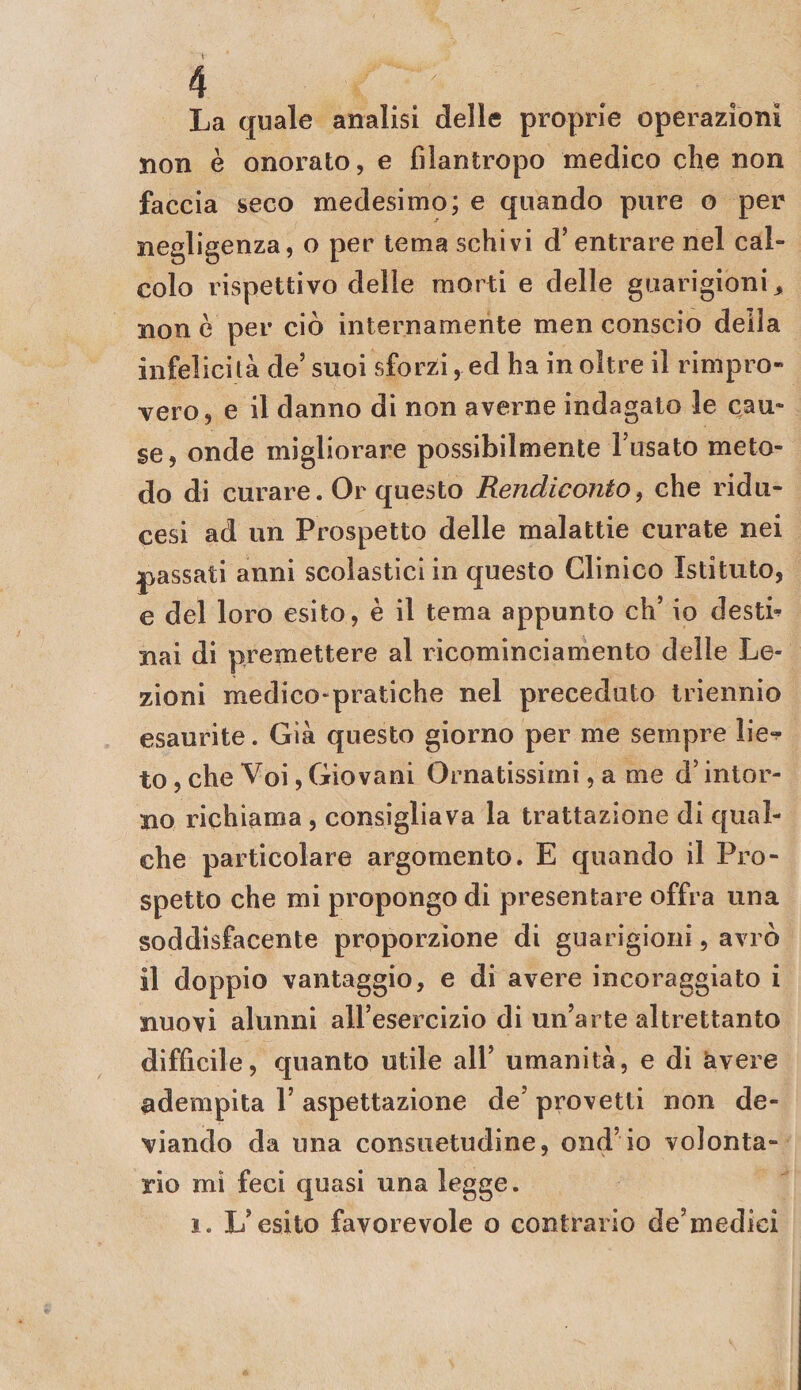 La quale analisi delle proprie operazioni non è onorato, e filantropo medico che non faccia seco medesimo; e quando pure o per negligenza, o per tema schivi d’entrare nel cal¬ colo rispettivo delie morti e delle guarigioni ^ non è per ciò internamente men conscio della infelicità de’ suoi sforzi, ed ha in oltre il rimpro¬ vero, e il danno dì non averne indagalo le cau¬ se, onde migliorare possibilmente l’usato meto¬ do di curare. Or questo Rendiconto^ che ridu- cesi ad un Prospetto delle malattie curate nei passati anni scolastici in questo Clinico Istituto, e del loro esito, è il tema appunto eh’ io destn nai di premettere al ricominciamento delle Le¬ zioni medico-pratiche nel preceduto triennio esaurite. Già questo giorno per me sempre lie-? to, che Voi, Giovani Ornatissimi, a me d’intor¬ no richiama , consigliava la trattazione di qual¬ che particolare argomento. E quando il Pro¬ spetto che mi propongo di presentare offra una soddisfacente proporzione di guarigioni, avrò il doppio vantaggio, e di avere incoraggiato i nuovi alunni all’esercizio di un’arte altrettanto difficile, quanto utile all’ umanità, e di àvere adempita 1’ aspettazione de’ provetti non de¬ viando da una consuetudine, ond’io volonta¬ rio mi feci quasi una legge. 1. L’esito favorevole o contrario de’medici