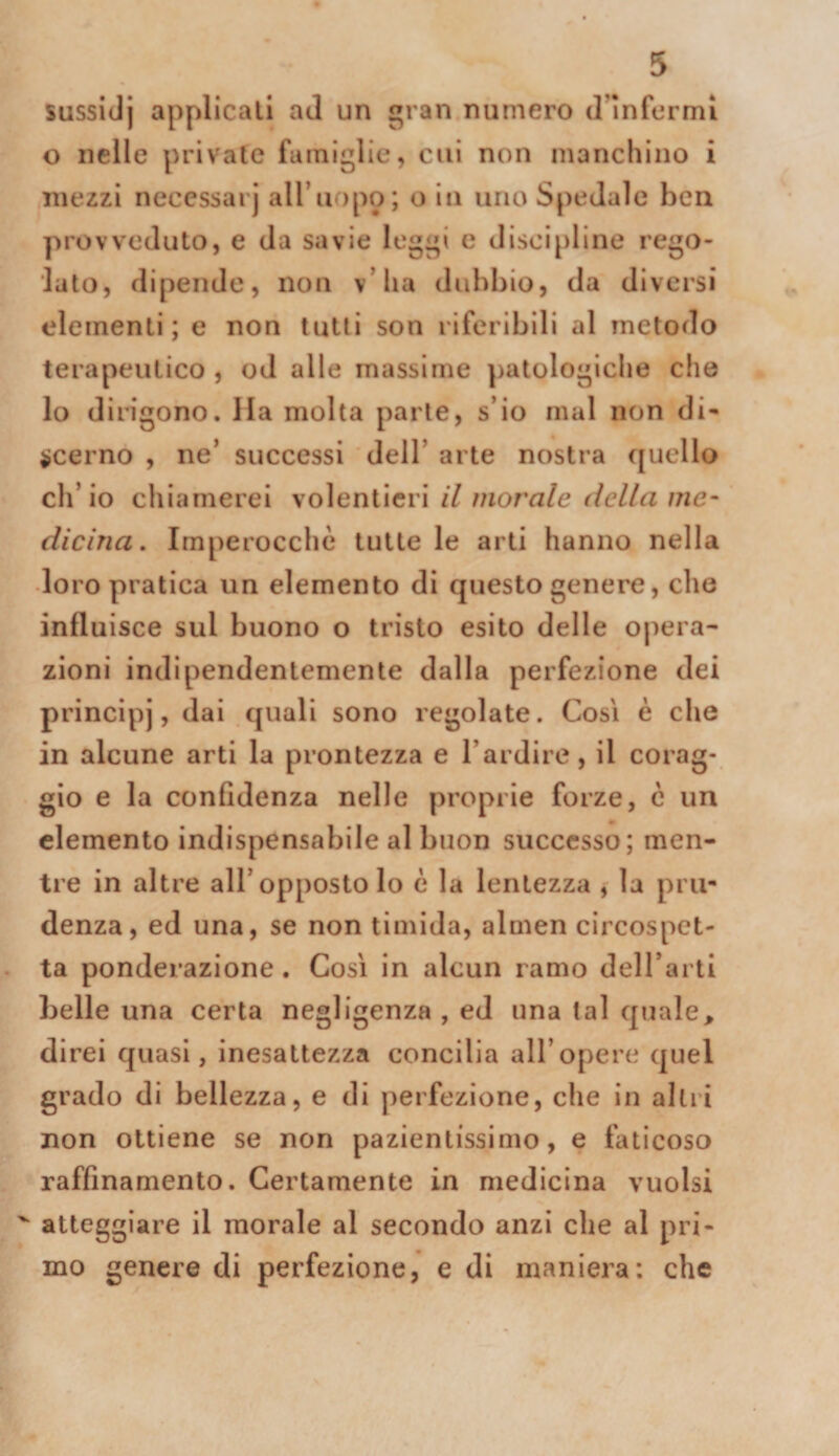 sussidj applicali aJ un gran numero (rinformi o nelle private famiglie, cui non manchino i mezzi neccssarj aH’u )po; o in uno Spedale ben provveduto, e da savie leggi e discipline rego¬ lato, dipende, non v’ha dubbio, da diversi elementi; e non tulli son riferibili al metodo terapeutico , od alle massime ])atologiche che lo dirigono. Ila molta parte, s’io mal non di- ^cerno , ne’ successi dell’ arte nostra quello ch’io chiamerei volentieri il morale della me¬ dicina, Imperocché tutte le arti hanno nella loro pratica un elemento di questo genere, che influisce sul buono o tristo esito delle ojiera- zioni indipendentemente dalla perfezione dei principi’, dai quali sono regolate. Cosi è che in alcune arti la prontezza e Tardire, il corag¬ gio e la confidenza nelle proprie forze, c un elemento indispensabile al buon successo; men¬ tre in altre all’opposto lo è la lentezza , la pru¬ denza, ed una, se non timida, aluien circospet¬ ta ponderazione. Così in alcun ramo deH’arti belle una certa negligenza , eJ una lai quale, direi quasi, inesattezza concilia all’opere quel grado di bellezza, e di jierfezione, che in alili non ottiene se non pazientissimo, e faticoso raffinamento. Certamente in medicina vuoisi ' atteggiare il morale al secondo anzi che al pri¬ mo genere di perfezione, e di maniera: che