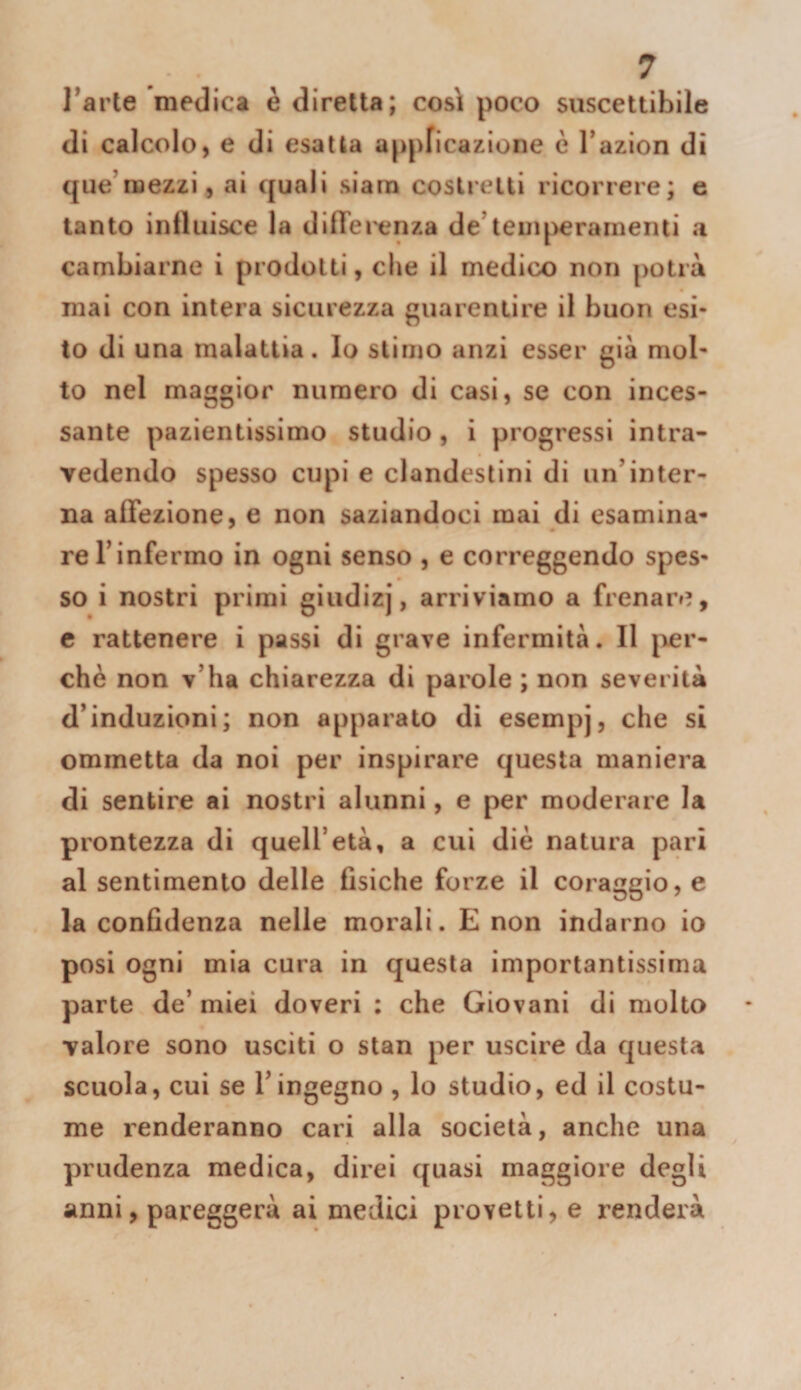 l^arte medica è diretta; così poco suscettibile di calcolo, e di esalta appricazione è Tazion di que’mezzi, ai quali siam costretti ricorrere; e tanto influisce la dilTerenza de’teuq>erarnenti n cambiarne i prodotti, che il medico non potrà mai con intera sicurezza guarentire il buon esi¬ to di una malattia. Io stimo anzi esser già mol¬ to nel maggior numero di casi, se con inces¬ sante pazientissimo studio, i progressi intra¬ vedendo spesso cupi e clandestini di un’inter¬ na affezione, e non saziandoci mai di esamina¬ re l’infermo in ogni senso , e correggendo spes¬ so i nostri primi giudizj, arriviamo a frenare, e rattenere i passi di grave infermità. Il jier- chè non v’ha chiarezza di parole ; non severità d’induzioni; non apparato di esempj, che si ommetta da noi per inspirare questa maniera di sentire ai nostri alunni, e per moderare la prontezza di quell’età, a cui diè natura pari al sentimento delle fisiche forze il coraggio, e la confidenza nelle morali. E non indarno io posi ogni mia cura in questa importantissima parte de’ miei doveri : che Giovani di molto valore sono usciti o stan per uscire da questa scuola, cui se l’ingegno , lo studio, ed il costu¬ me renderanno cari alla società, anche una prudenza medica, direi quasi maggiore degli anni, pareggerà ai medici provetti, e renderà