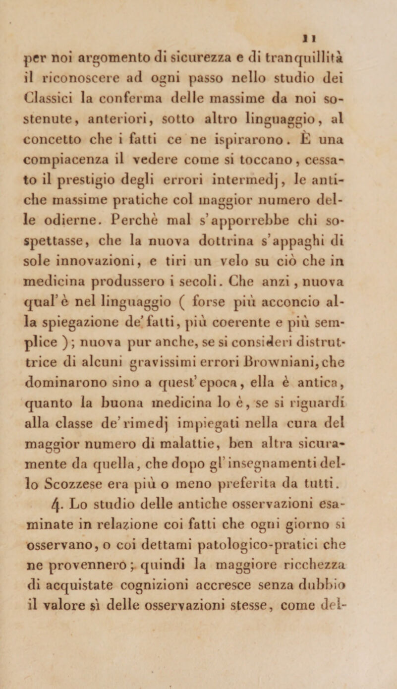 per noi argomento di sicurezza c di tranquilliti il riconoscere ad ogni passo nello studio dei Classici la conferma delle massime da noi so¬ stenute, anteriori, sotto altro linguaggio, al concetto che i fatti ce ne ispirarono. È una compiacenza il vedere come si toccano, cessa¬ to il prestigio degli errori intermedj, le anti¬ che massime pratiche col maggior numero del¬ le odierne. Perchè mal s’apporrebbe chi so¬ spettasse, che la nuova dottrina s’appaghi di sole innovazioni, e tiri un velo su ciò che in medicina produssero i secoli. Che anzi, nuova qual’è nel linguaggio ( forse più acconcio al¬ la spiegazione de'fatti, più coerente e più sem¬ plice ) ; nuova pur anche, se si consideri distrut¬ trice di alcuni gravissimi errori Browniani,che dominarono sino a quest’epoca, ella è antica, quanto la buona medicina lo è, se si riguardi alla classe de’rimedj impiegali nella cura del maggior numero di malattie, ben altra sicura¬ mente da quella, che dopo gl’insegnamenti del¬ lo Scozzese era più o meno preferita da tutti. 4. Lo studio delle antiche osservazioni esa¬ minate in relazione coi fatti che ogni giorno si osservano, o coi dettami patologico-pratici che ne provennero ; quindi la maggiore ricchezza di acquistate cognizioni accresce senza dub!)io il valore sì delle osservazioni stesse, come del-