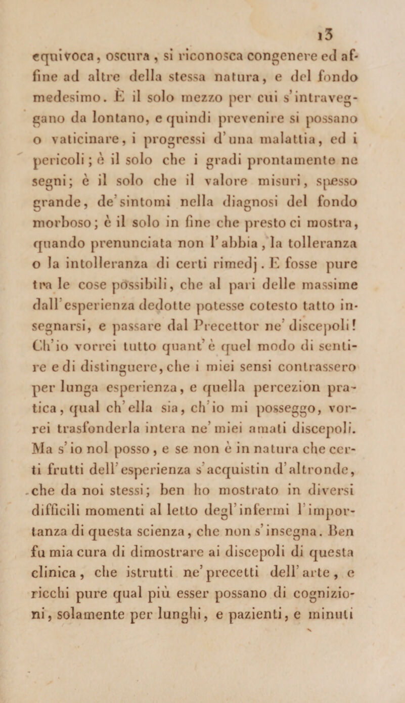 equivoca, oscura , si riconosca congenere ed af¬ fine ad altre della stessa natura, e del fondo medesimo. K il solo mezzo per cui s’intraveg¬ gano da lontano, c quindi prevenire si possano o vaticinare, i progressi d’nna malattia, ed i pericoli ; è il solo che i gradi prontamente ne segni; è il solo che il valore misuri, sjiesso grande, de’sintomi nella diagnosi del fondo morboso; c il solo in fine che presto ci mostra, quando prenunciata non l’abbia, la tolleranza o la intolleranza di certi rimedj. f fosse pure tra le cose possibili, che al pari delle massime dall’esperienza dedotte potesse cotesto tatto in¬ segnarsi, e passare dal Precettor ne’discepoli ! Ch’io vorrei tutto quant’è quel modo di senti¬ re e di distinguere, che i miei sensi contrassero per lunga esperienza, e quella percezion pra¬ tica, qual ch’ella sia, ch’io mi posseggo, vor¬ rei trasfonderla intera ne’miei amali discepoli. Ma s’io noi posso , e se non è in natura che cer¬ ti frutti dell’esperienza s’acquistili d’altronde, -che da noi stessi; ben ho mostrato in diversi difficili momenti al letto degl’infermi l’impor¬ tanza di questa scienza, che non s’insegna. J3en fu mia cura di dimostrare ai discepoli di questa clinica, che istrutti ne’precetti dell’arte, e ricchi pure qual più esser possano di cognizio¬ ni, solamente per lunghi, e pazienti, e minuti