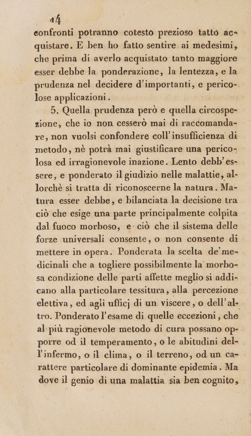 confronti potranno cotesto prezioso tatto ac-* quistare. E ben ho fatto sentire ai medesimi, che prima di averlo acquistato tanto maggiore esser debbe la ponderazione, la lentezza, e la prudenza nel decidere d’importanti, e perico¬ lose applicazioni. 5. Quella prudenza però e quella circospe- iìone, che io non cesserò mai di raccomanda¬ re, non vuoisi confondere coll’insufficienza di metodo, nè potrà mai giustificare una perico¬ losa ed irragionevole inazione. Lento debb’es¬ sere, e ponderato il giudizio nelle malattie, al¬ lorché si tratta di riconoscerne la natura. Ma¬ tura esser debbe, e bilanciata la decisione tra ciò che esige una parte principalmente colpita dal fuoco morboso, e ciò che il sistema delle forze universali consente, o non consente di mettere in opera. Ponderata la scelta de’me» dicinali che a togliere possibilmente la morbo¬ sa condizione delle parti affette meglio si addi¬ cano alla particolare tessitura, alla percezione elettiva, ed agli ufficj di un viscere, o dell’al¬ tro. Ponderato l’esame di quelle eccezioni, che al più ragionevole metodo di cura possano op¬ porre od il temperamento, o le abitudini del- l’infermo, o il clima, o il terreno, od un ca¬ rattere particolare di dominante epidemia. Ma dove il genio di una malattia sia ben cognito.