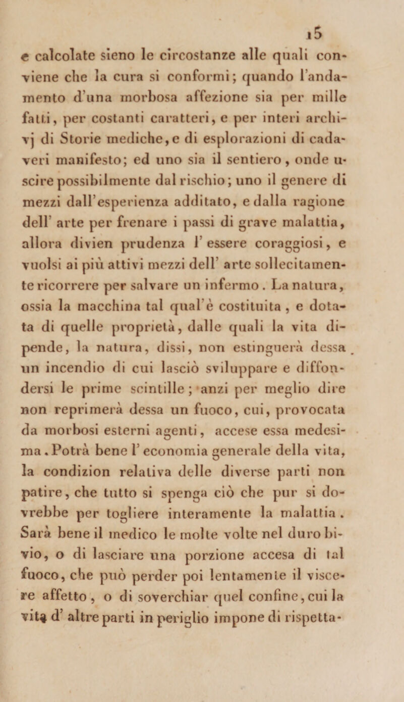 e calcolate sleno le circostanze alle quali con- viene che la cura si conformi; quando l’anda¬ mento d’iina morbosa affezione sia per mille fatti, per costanti caratteri, e per interi archi- T] di Storie mediche,e di esplorazioni di cada¬ veri manifesto; ed uno sia il sentiero, onde u- scirepossibilmente dal rischio; uno il genere di mezzi dall’esperienza additato, e dalla ragione dell’ arte per frenare i passi di grave malattia, allora divien prudenza l’essere coraggiosi, e vuoisi ai più attivi mezzi dell’ arte sollecitamen¬ te ricorrere per salvare un infermo . La natura, ossia la macchina tal qual’è costituita , e dota¬ ta di quelle proprietà, dalle quali la vita di¬ pende, la natura, dissi, non estinguerà dessa ^ un incendio di cui lasciò sviluppare e diffon¬ dersi le prime scintille ; anzi per meglio dire non reprimerà dessa un fuoco, cui, provocata da morbosi esterni agenti, accese essa medesi¬ ma. Potrà bene l’economia generale della vita, la condizion relativa delle diverse parti non patire, che tutto si spenga ciò che pur si do¬ vrebbe per togliere interamente la malattia . Sarà bene il medico le molte volte nel duro bi¬ vio, o di lasciare una porzione accesa di lai fuoco, che può perder poi lenlamenle il visce¬ re affetto, o di soverchiar quel confine,cui la viU ù’ altre parti in periglio impone di rispetta-