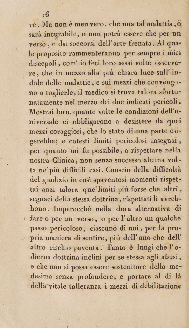 re. Ma nòn è menvero, che una tal malattia,0 sarà incurabile, o non potrà essere che per un verso , e dai soccorsi dell’arte frenata. Al qua¬ le proposito rammenteranno per sempre i miei discepoli, com’ io feci loro assai volte osserva¬ re 5 che in mezzo alla più chiara luce sull’ in¬ dole delle malattie, e sui mezzi che convengo¬ no a toglierle, il medico si trova talora sfortu¬ natamente nel mezzo dei due indicati pericoli • Mostrai loro, quante volte le condizioni dell’u- niversale ci obbligarono a desistere da quei mezzi coraggiosi, che lo stato di una parte esi¬ gerebbe; e cotesti limiti pericolosi insegnai, per quanto mi fu possibile, a rispettare nella nostra Clinica, non senza successo alcuna vol¬ ta ne’più difficili casi. Conscio della difficoltà del giudizio in così spaventosi momenti rispet¬ tai anzi talora que’limiti più forse che altri, seguaci della stessa dottrina, rispettati li avreb- bono. Imperocché nella dura alternativa di fare o per un verso, o per 1’ altro un qualche passo pericoloso, ciascuno di noi, per la pro¬ pria maniera di sentire, più dell’uno che dell’ altro rischio paventa. Tanto è lungi che l’o- dierna dottrina inclini per se stessa agli abusi, e che non si possa essere sostenitore della me¬ desima senza profondere, e portare al di là dellarvitale tolleranza i mezzi di debilitazione