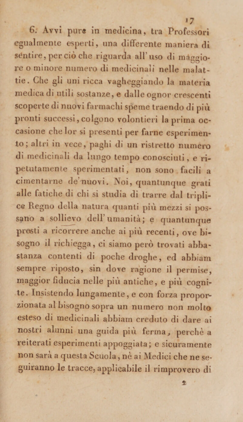 G; Avvi pur® In medicina, tra Professori egualmente esperii, una difTerenle maniera dì st^nlire, per ciò che riguarda aH’iiso di mcirTrrio. re o minore numero di medicinali nelle malat¬ tie. Che gli uni ricca vagheggiando la materia medica di utili sostanze, e dalle ognor crescenti scoperte di nuovi farmachi speme traendo di pili pronti successi, colgono volentieri la prima oc¬ casione chelor si presenti per farne esperimen¬ to; altri in vece, paghi di un ristretto numero di medicinali da lungo tempo conosciuti, e ri¬ petutamente sperimentati, non sono facili a cimentarne de’nuovi. Noi, quanlun(|ue grati alle fatiche di chi si studia di trarre dal tripli¬ ce Regno della natura ([uanti più mezzi si jios- sano a sollievo dell’umanità; e ffuantunque presti a ricorrere anche ai più recenti, ove bi¬ sogno il richiegga, ci siamo però trovati abba¬ stanza contenti di poche droghe, ed abbiam sempre riposto, sin dove ragione il permise, maggior fiducia nelle più antiche, e più cogni¬ te. Insistendo lungamente, e con forza propor¬ zionata al bisogno sopra un numero non molto esteso di medicinali abbiarn creduto di dare ai nostri alunni una guida più ferina^ perchè a reiterati esperimenti appoggiata; e sicuramente non sarà a questa Scuola, nè ai Medici che ne se¬ guiranno le tracce, applicabile il rimprovero di 1