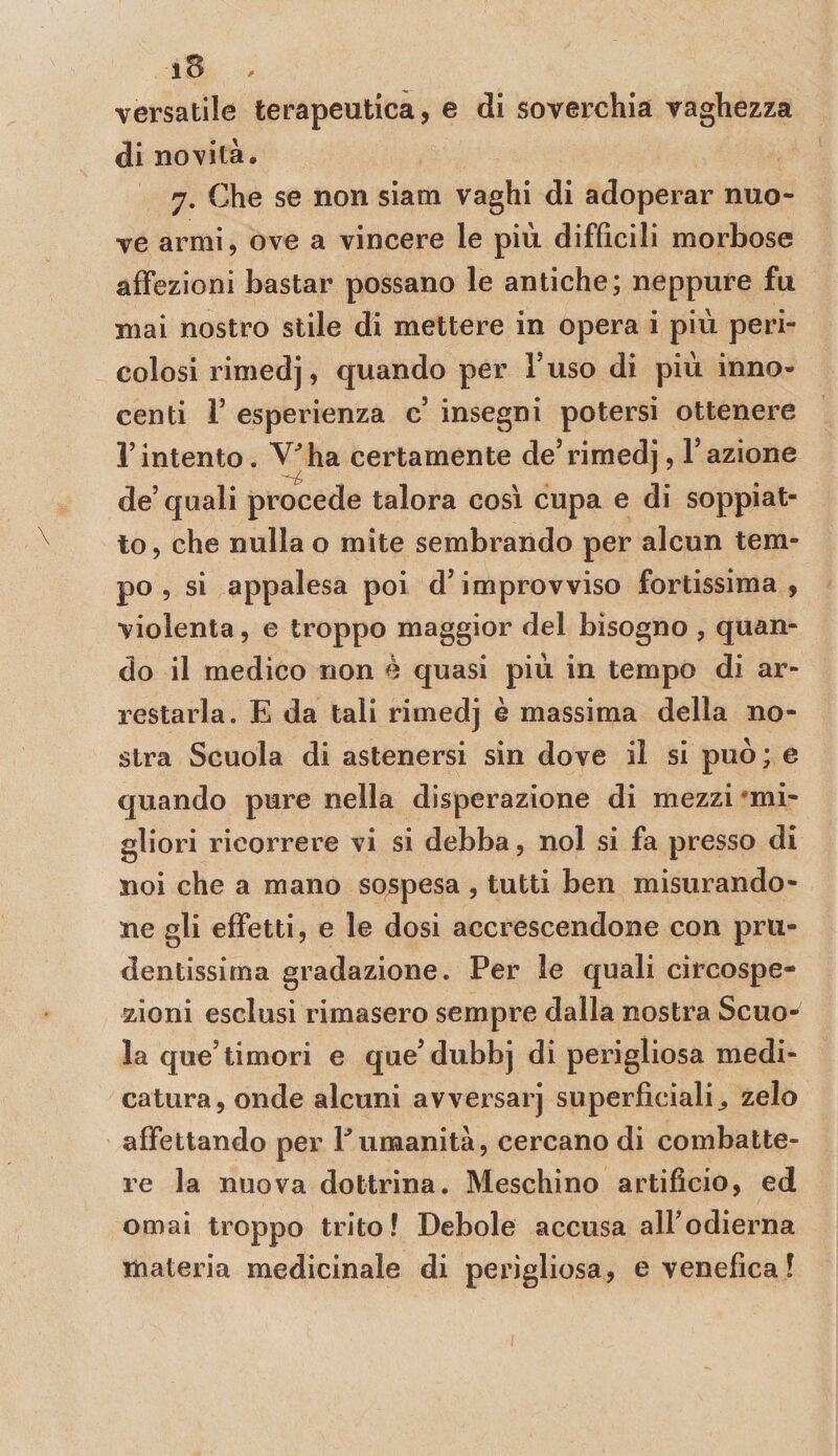 versatile terapeutica, e di soverchia vaghezza di novità, 7. Che se non sìatn vaghi di adoperar nuo¬ ve armi, ove a vincere le più difficili morbose affezioni bastar possano le antiche; neppure fu mai nostro stile di mettere in opera i più peri¬ colosi rimedj, quando per Tuso di più inno¬ centi r esperienza c insegni potersi ottenere rintento. V^ha certamente de’rimedj, Fazione de’quali procede talora così cupa e di soppiat¬ to, che nulla o mite sembrando per alcun tem¬ po , si appalesa poi d’improvviso fortissima, violenta, e troppo maggior del bisogno , quan¬ do il medico non è quasi più in tempo di ar¬ restarla. E da tali rimedj è massima della no¬ stra Scuola di astenersi sin dove il si può ; e quando pure nella disperazione di mezzi *mi- gliori ricorrere vi si debba, noi si fa presso di noi che a mano sospesa , tutti ben misurando¬ ne gli effetti, e le dosi accrescendone con pru¬ dentissima gradazione. Per le quali cìrcospe- zioni esclusi rimasero sempre dalla nostra Scuo¬ la que’timori e que’dubbj di perigliosa medi¬ catura, onde alcuni avversarj superficiali^ zelo affettando per Fumanità, cercano di combatte¬ re la nuova dottrina. Meschino artificio, ed ornai troppo trito! Debole accusa all’odierna materia medicinale di perigliosa, e venefica!