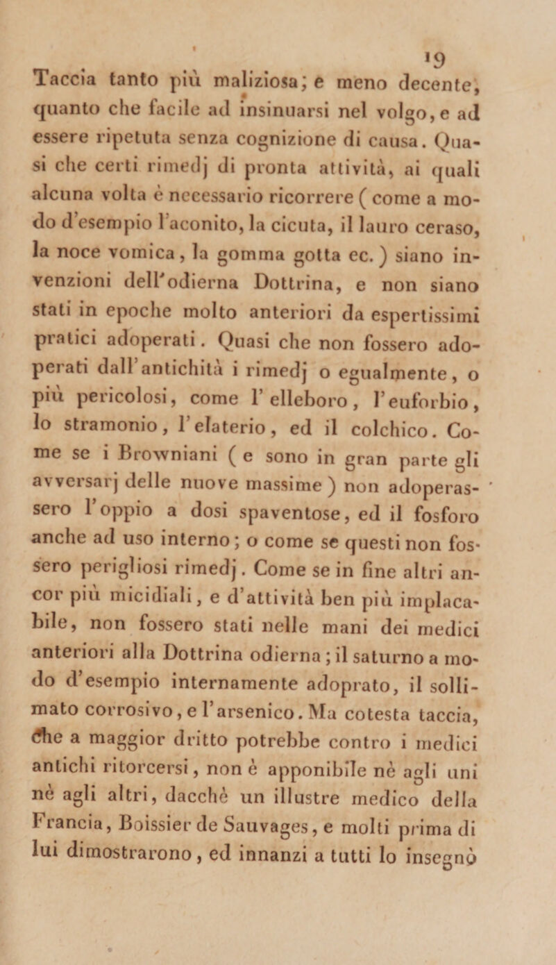 19 Taccia tanto più maliziosa; e meno decente, quanto che fiìcile ad insinuarsi nel vol^o e ad essere ripetuta senza cognizione di causa. Qua¬ si che certi riniedj di pronta attività, ai quali alcuna volta è necessario ricorrere ( come a mo¬ do d’esempio l’aconito, la cicuta, il lauro ceraso, la noce vomica, la gomma gotta ec. ) siano in¬ venzioni delPodierna Dottrina, e non siano stati in epoche molto anteriori da espertissimi pratici adoperati. Quasi che non fossero ado¬ perati dall amichila i rimedj o egualmente, o più pericolosi, come l’elleboro, l’euforbio, Io stramonio, l’elaterio, ed il colchico. Co¬ me se i Browniani ( e sono in gran parte gli avvcisarj delle nuove massime^ non adoperas- * sero l’oppio a dosi spaventose, ed il fosforo anche ad uso interno; o come se questi non fos¬ sero perigliosi rimedj. Come se in fine altri an¬ cor piu micidiali, e d attività ben più implaca¬ bile, non fossero stati nelle mani dei medici anteriori alla Dottrina odierna ; il saturno a mo¬ do d’esempio internamente adoprato, il solli- mato corrosivo, e l’arsenico. Ma cotesta taccia, dfie a maggior dritto potrebbe contro i medici antichi ritorcersi, non e apponibile nè agli uni nè agli altri, dacché un illustre medico della Francia, Boìssier de Saiivages, e molti prima di lui dimostrarono, ed innanzi a tutti Io insegnò