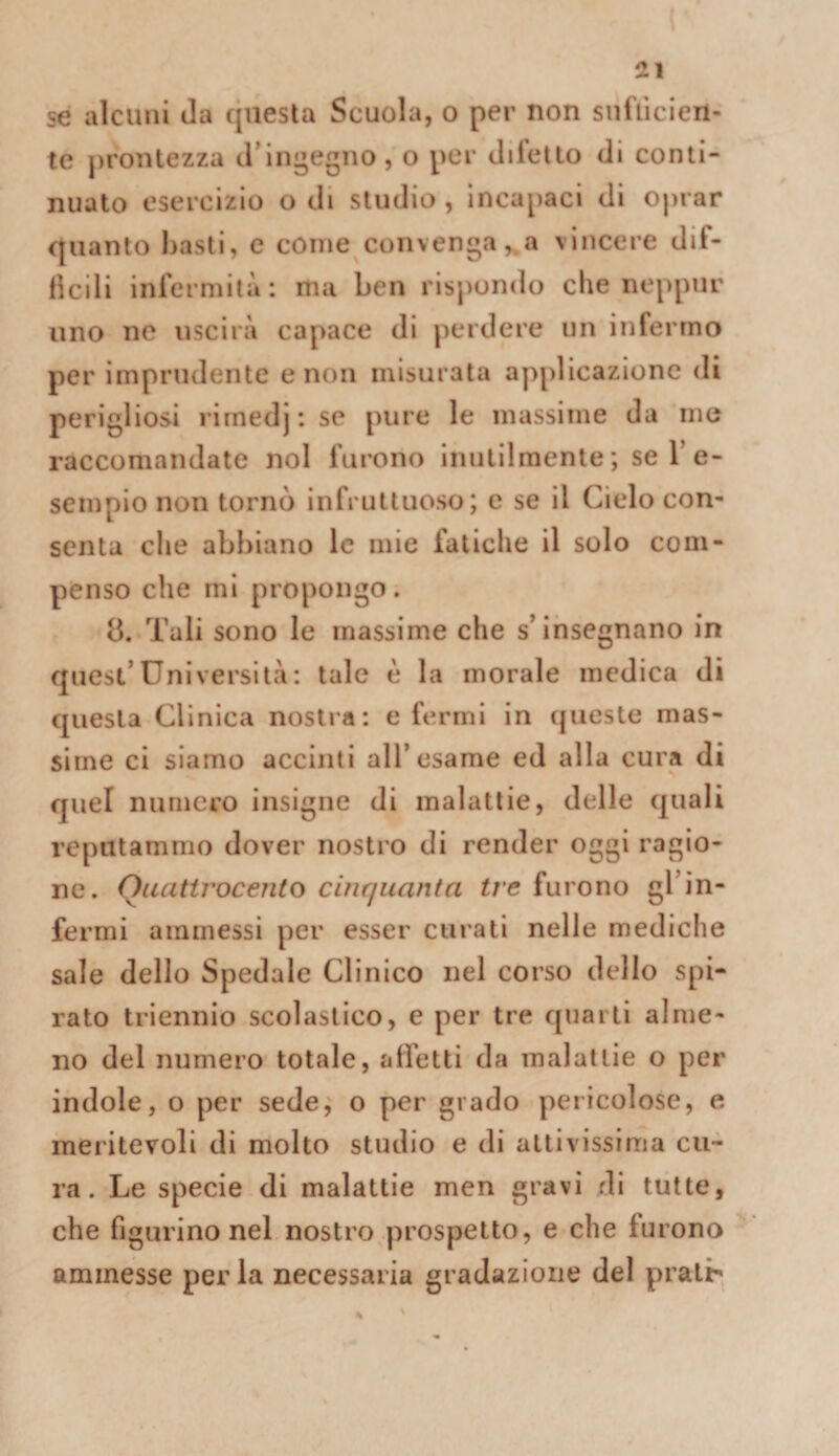 se alcuni Ja questa Scuola, o per non snfllcien- tc prontezza cringegno, o per difetto di conti¬ nuato esercizio o di studio, incapaci di oprar quanto basti, c come convenga,.a vincere dif¬ ficili infermità: ma ben rispondo che neppur uno ne uscirà capace di perdere un infermo per imprudente e non misurata applicazione di perigliosi rirnedj; se pure le massime da me raccomandate noi furono inutilmente; se 1’e- sempio non tornò infruttuoso; e se il Cielo con¬ senta che abbiano le mie fatiche il solo com¬ penso che mi propongo. 8. Tali sono le massime che s’insegnano in quest’università: tale è la morale medica di questa Cllnica nostra: e fermi in (jueste mas¬ sime ci siamo accinti all’esame ed alla cura di quel numero insigne di malattie, delle quali reputammo dover nostro di render oggi ragio¬ ne. Quattrocento cinquanta tre furono gl’in¬ fermi ammessi per esser curati nelle mediche sale dello Spedale Clinico nel corso dello spi¬ rato triennio scolastico, e per tre quarti alme¬ no del numero totale, affetti da malattie o per indole, o per sede, o per grado pericolose, e meritevoli di molto studio e di attivissima cu¬ ra. Le specie di malattie men gravi di tutte, che figurino nel nostro prospetto, e che furono ammesse per la necessaria gradazione del prati'