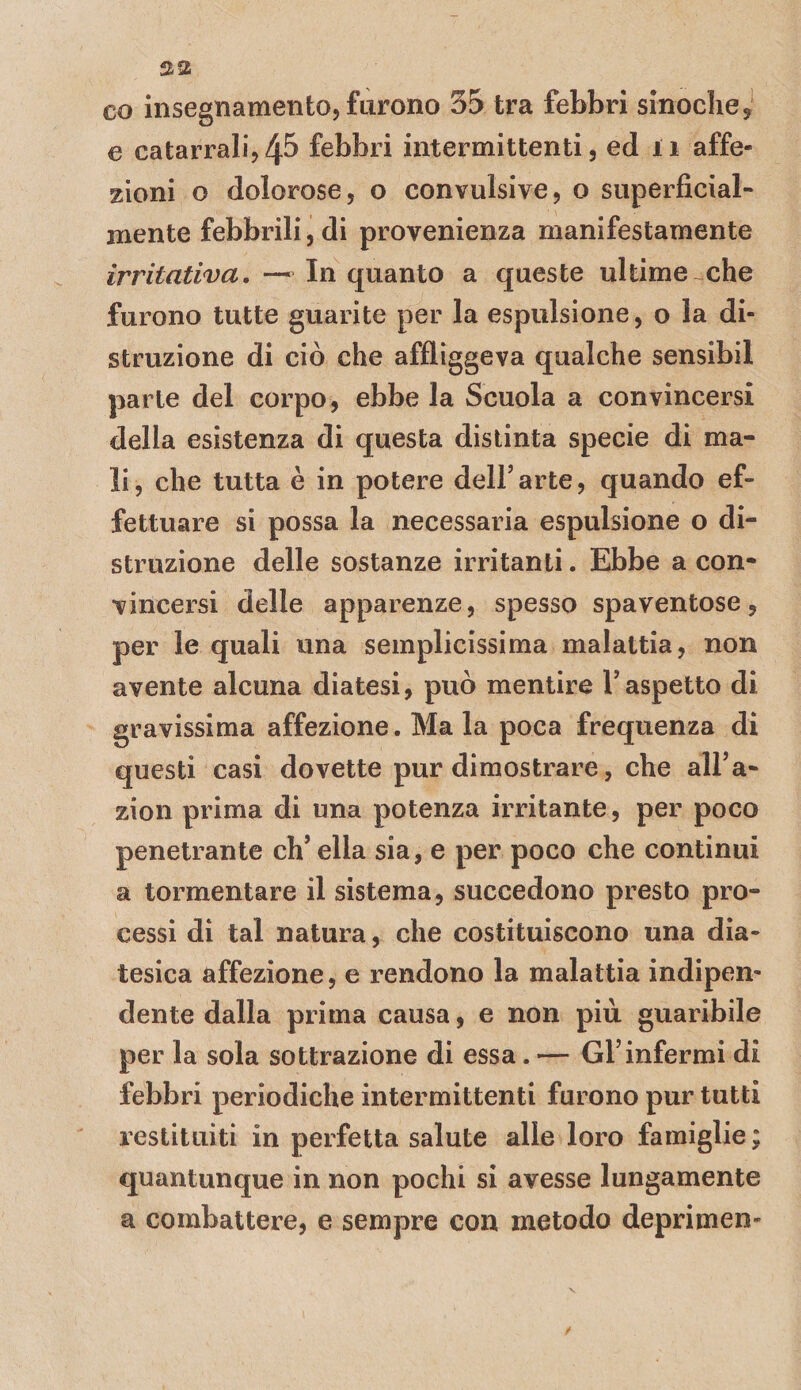 co insegnamento, furono 35 tra febbri sinochej e catarrali,45 febbri intermittenti, ed 11 affe¬ zioni o dolorose, o convulsive, o superficial¬ mente febbrili, di provenienza manifestamente irritativa.—^ Inquanto a queste ultime che furono tutte guarite per la espulsione, o la di¬ struzione di ciò che affliggeva qualche sensibil parie del corpo, ebbe la Scuola a convincersi della esistenza di questa distinta specie di ma¬ li , che tutta è in potere dell’ arte, quando ef¬ fettuare si possa la necessaria espulsione o di¬ struzione delle sostanze irritanti. Ebbe a con¬ vincersi delle apparenze, spesso spaventose, per le quali una semplicissima malattia, non avente alcuna diatesi, può mentire Taspetto di gravissima affezione. Mala poca frequenza di questi casi dovette pur dimostrare, che all’a- zion prima di una potenza irritante, per poco penetrante ch’ella sia, e per poco che continui a tormentare il sistema, succedono presto pro¬ cessi di tal natura, che costituiscono una dia¬ tesica affezione, e rendono la malattia indipen¬ dente dalla prima causa, e non più guaribile per la sola sottrazione di essa. — GFinfermi di febbri periodiche intermittenti furono pur tutti restituiti in perfetta salute alle loro famiglie ; quantunque in non pochi si avesse lungamente a combattere, e sempre con metodo deprimen-