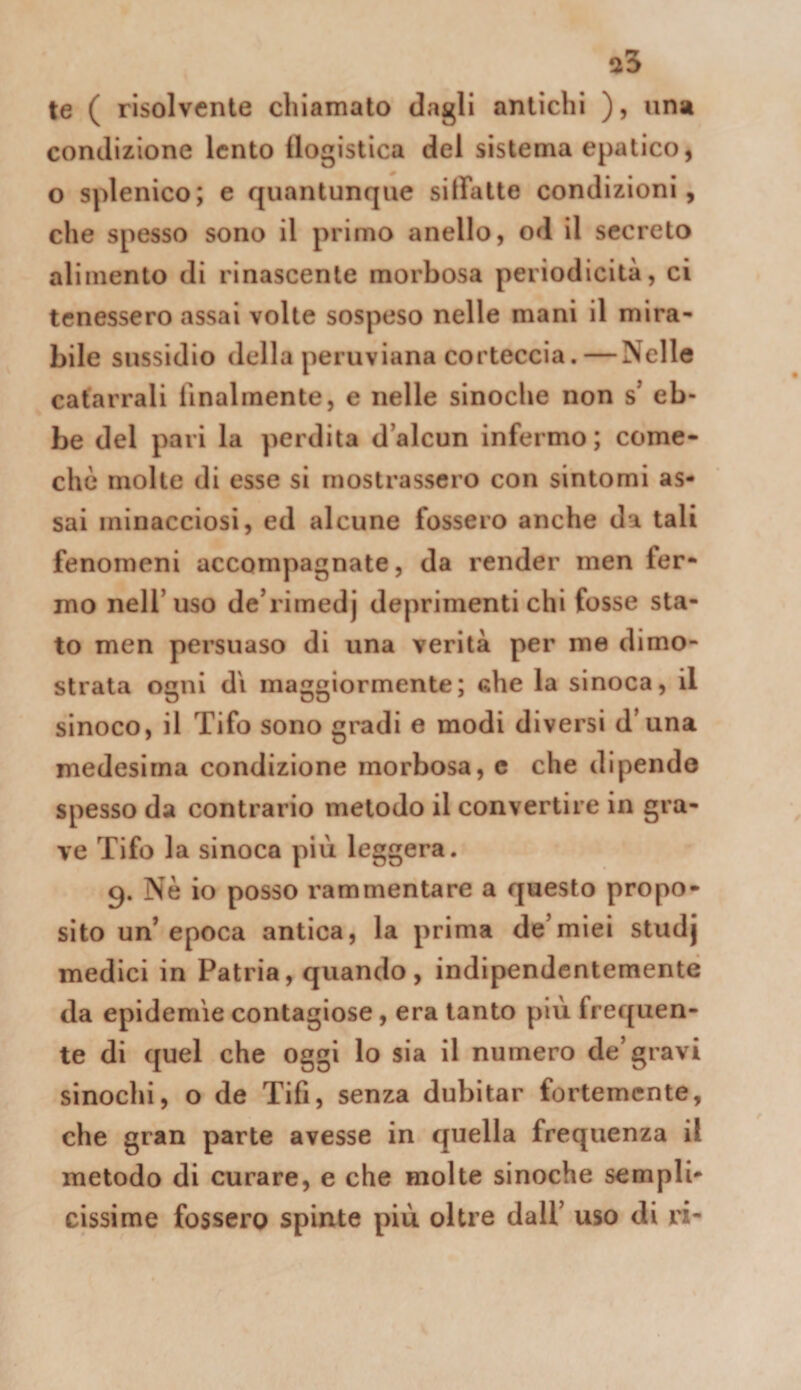 te ( risolvente chiamato dagli antichi ), una condizione lento (logistica del sistema epatico, o splenico; e quantunque siffatte condizioni, che spesso sono il primo anello, od il secreto alimento di rinascente morbosa periodicità, ci tenessero assai volte sospeso nelle mani il mira¬ bile sussidio della peruviana corteccia. — Nelle catarrali llnalraente, e nelle sinoche non s' eb¬ be del pari la perdita d’alcun infermo ; come- chò molle di esse si mostrassero con sintomi as¬ sai minacciosi, ed alcune fossero anche da tali fenomeni accompagnate, da render men fer¬ mo nell’uso de’rimedj deprimenti chi fosse sta¬ to men persuaso di una verità per me dimo¬ strata ogni d'i maggiormente; fthe la sinoca, il sinoco, il Tifo sono gradi e modi diversi d’una medesima condizione morbosa, e che dipende spesso da contrario metodo il convertire in gra¬ ve Tifo la sinoca più leggera. 9. Nè io posso rammentare a questo propo¬ sito un’ epoca antica, la prima de’miei studj medici in Patria, quando, indipendentemente da epidemie contagiose, era tanto più frequen¬ te di quel che oggi lo sia il numero de’gravi sinochi, o de Tifi, senza dubitar fortemente, che gran parte avesse in quella frequenza il metodo di curare, e che molte sinoche sempli¬ cissime fossero spinte più oltre dall’ uso di ri-
