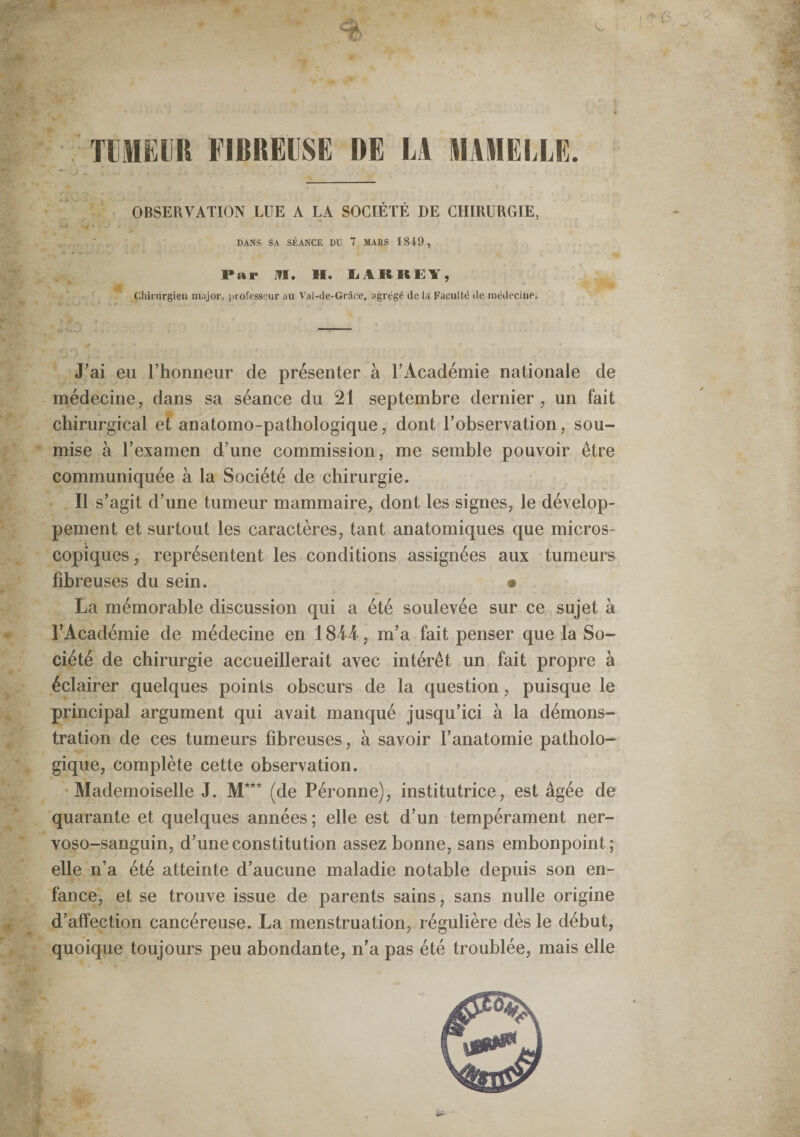 TlilHElR FIBREUSE DE LA MAMELLE. OBSERVATION LUE A LA SOCIÉTÉ DE CHIRURGIE, DANS SA SÉANCE DU 7 MARS 1849, Par ITI. H. IjARKEY, Cliirnrgieii mnjor, |irofesscur au Val-de-Grâce, agrégé de la Faculté de médecine. J'ai eu l’honneur de présenter à l’Académie nationale de médecine, dans sa séance du 21 septembre dernier, un fait chirurgical et anatomo-pathologique, dont l’observation, sou¬ mise à l’examen d’une commission, me semble pouvoir être communiquée à la Société de chirurgie. Il s’agit d’une tumeur mammaire, dont les signes, le dévelop¬ pement et surtout les caractères, tant anatomiques que micros¬ copiques , représentent les conditions assignées aux tumeurs fibreuses du sein. • La mémorable discussion qui a été soulevée sur ce sujet à l’Académie de médecine en 1844, m’a fait penser que la So¬ ciété de chirurgie accueillerait avec intérêt un fait propre à éclairer quelques points obscurs de la question, puisque le principal argument qui avait manqué jusqu’ici à la démons¬ tration de ces tumeurs fibreuses, à savoir l’anatomie patholo¬ gique, complète cette observation. Mademoiselle J. M*** (de Péronne), institutrice, est âgée de quarante et quelques années ; elle est d’un tempérament ner- voso-sanguin, d’une constitution assez bonne, sans embonpoint; elle n’a été atteinte d’aucune maladie notable depuis son en¬ fance, et se trouve issue de parents sains, sans nulle origine d’affection cancéreuse. La menstruation, régulière dès le début, quoique toujours peu abondante, n’a pas été troublée, mais elle