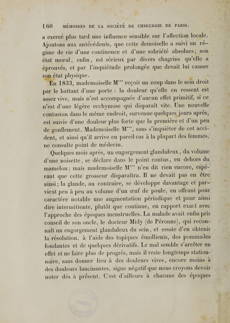 a exercé plus tard une influence sensible sur l’affection locale. Ajoutons aux antécédents, que cette demoiselle a suivi un ré¬ gime de vie d’une continence et d’une sobriété absolues ; son état moral, enfin, est sérieux par divers chagrins qu’elle a éprouvés, et par l’inquiétude prolongée que devait lui causer son état physique. En 1833, mademoiselle M'** reçoit un coup dans le sein droit par le battant d’une porte : la douleur qu’elle en ressent est assez vive, mais n’est accompagnée d’aucun effet primitif, si ce n’est d’une légère ecchymose qui disparaît vite. Une nouvelle contusion dans le même endroit, survenue quelques jours après, est suivie d’une douleur plus forte que la première et d’un peu de gonflement. Mademoiselle M***, sans s’inquiéter de cet acci¬ dent, et ainsi qu’il arrive en pareil cas à la plupart des femmes, ne consulte point de médecin. Quelques mois après, un engorgement glanduleux, du volume d’une noisette, se déclare dans le point contus, en dehors du mamelon; mais mademoiselle M*** n’en dit rien encore, espé¬ rant que cette grosseur disparaîtra. Il ne devait pas en être ainsi ; la glande, au contraire, se développe davantage et par¬ vient peu à peu au volume d’un œuf de poule, en offrant pour caractère notable une augmentation périodique et pour ainsi dire intermittente, plutôt que continue, en rapport exact avec l’approche des époques menstruelles. La malade avait enfin pris conseil de son oncle, le docteur Midy (de Péronne), qui recon¬ naît un engorgement glanduleux du sein, et essaie d’en obtenir la résolution, à l’aide des topiques émollients, des pommades fondantes et de quelques dérivatifs. Le mal semble s’arrêter en effet et ne faire plus de progrès, mais il reste longtemps station¬ naire, sans donner lieu à des douleurs vives, encore moins à des douleurs lancinantes, signe négatif que nous croyons devoir noter dès à présent. C’est d’ailleurs à chacune des époques