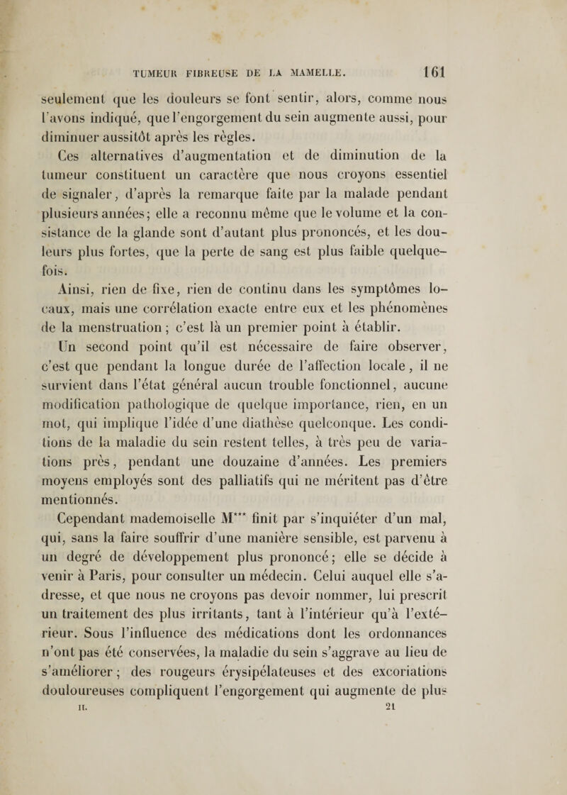 seulement que les douleurs se font sentir, alors, comme nous l'avons indiqué, que l’engorgement du sein augmente aussi, pour diminuer aussitôt après les règles. Ces alternatives d’augmentation et de diminution de la tumeur constituent un caractère que nous croyons essentiel de signaler, d’après la remarque faite par la malade pendant plusieurs années; elle a reconnu meme que le volume et la con¬ sistance de la glande sont d’autant plus prononcés, et les dou¬ leurs plus fortes, que la perte de sang est plus faible quelque¬ fois. Ainsi, rien de fixe, rien de continu dans les symptômes lo¬ caux, mais une corrélation exacte entre eux et les phénomènes de la menstruation ; c’est là un premier point à établir. Un second point qu’il est nécessaire de faire observer, c’est que pendant la longue durée de l’affection locale, il ne survient dans l’état général aucun trouble fonctionnel, aucune modification pathologique de quelque importance, rien, en un mot, qui implique l’idée d’une diathèse quelconque. Les condi¬ tions de la maladie du sein restent telles, à très peu de varia¬ tions près, pendant une douzaine d’années. Les premiers moyens employés sont des palliatifs qui ne méritent pas d’être mentionnés. Cependant mademoiselle M*** finit par s’inquiéter d’un mal, qui, sans la faire souffrir d’une manière sensible, est parvenu à un degré de développement plus prononcé; elle se décide à venir à Paris, pour consulter un médecin. Celui auquel elle s’a¬ dresse, et que nous ne croyons pas devoir nommer, lui prescrit un traitement des plus irritants, tant à l’intérieur qu’à l’exté¬ rieur. Sous l’influence des médications dont les ordonnances n’ont pas été conservées, la maladie du sein s’aggrave au lieu de s’améliorer ; des rougeurs érysipélateuses et des excoriations douloureuses compliquent l’engorgement qui augmente de plus H. 21
