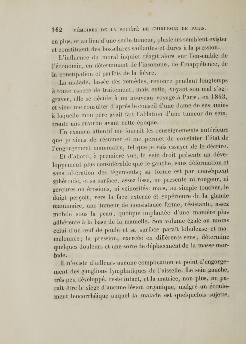 en plus, et au lieu d’une seule tumeur, plusieurs semblent exister et constituent des bosselures saillantes et dures à la pression. L’influence du moral inquiet réagit alors sur l’ensemble de l’économie, en déterminant de l’insomnie, de l’inappétence, de la constipation et parfois de la fiexre. La malade, lassée des remèdes, renonce pendant longtemps à toute espèce de traitement; mais enfin, voyant son mal s'ag¬ graver, elle se décide à un nouveau voyage à Paris, en 1843, et vient me consulter d’après le conseil d’une dame de ses amies à laquelle mon père avait fait l’ablation d’une tumeur du sein, trente ans environ avant cette époque. Un examen attentif me fournit les renseignements antérieurs que je viens de résumer et me permet de constater l’état de l’engorgement mammaire,, tel que je vais essayer de le décrire. Et d’abord, à première vue, le sein droit présente un déve¬ loppement plus considérable que le gauche, sans déformation et sans altération des téguments ; sa forme est par conséquent sphéroïde, et sa surface, assez lisse, ne présente ni rougeur, ni gerçures ou érosions, ni veinosités ; mais, au simple toucher, le doigt perçoit, vers la face externe et supérieure de la glande mammaire, une tumeur de consistance ferme, résistante, assez mobile sous la peau, quoique implantée dune maniéré plus adhérente à la base de la mamelle. Son volume égale au moins celui d’un œuf de poule et sa surface paraît lobuleuse et ma¬ melonnée ; la pression, exercée en différents sens, détermine quelques douleurs et une sorte de déplacement de la masse mor¬ bide. Il n’existe d’ailleurs aucune complication et point d’engorge¬ ment des ganglions lymphatiques de l’aisselle. Le sein gauche, très peu développé, reste intact, et la matrice, non plus, ne pa¬ raît être le siège d’aucune lésion organique, malgré un écoule¬ ment leucorrhéique auquel la malade est quelquefois sujette,