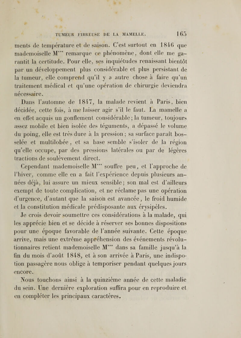 meiits de température et de saison. C’est surtout en 1816 que mademoiselle M*** remarque C(; phénomène, dont elle me ga¬ rantit la certitude. Pour elle, ses inquiétudes renaissant bientôt par un développement plus considérable et plus persistant de la tumeur, elle comprend qu’il y a autre chose h faire qu’un traitement médical et qu’une opération de chirurgie deviendra nécessaire. Dans l’automne de 18iT, la malade revient à Paris, bien décidée, cette fois, à me laisser agir s’il le faut. La mamelle a en effet acquis un gonflement considérable; la tumeur, toujours assez mobile et bien isolée des téguments, a dépassé le volume du poing, elle est très dure à la pression ; sa surface parait bos¬ selée et multilobée , et sa base semble s’isoler de la région qu’elle occupe, par des pressions latérales ou par de légères tractions de soulèvement direct. Cependant mademoiselle M*** souffre peu, et l’approche de l’hiver, comme elle en a fait l’expérience depuis plusieurs an¬ nées déjà, lui assure un mieux sensible ; son mal est d’ailleurs exempt de toute complication, et ne réclame pas une opération d’urgence, d’autant que la saison est avancée, le froid humide et la constitution médicale prédisposante aux érysipèles. Je crois devoir soumettre ces considérations à la malade, qui les apprécie bien et se décide à réserver ses bonnes dispositions pour une époque favorable de l’année suivante. Cette époque arrive, mais une extrême appréhension des événements révolu¬ tionnaires retient mademoiselle M*** dans sa famille jusqu’à la (in du mois d’août 18J8, et à son arrivée à Paris, une indispo¬ tion passagère nous oblige à temporiser pendant quelques jours encore. Nous touchons ainsi à la quinzième année de cette maladie du sein. Une dernière exploration suffira pour en reproduire et en compléter les principaux caractères.