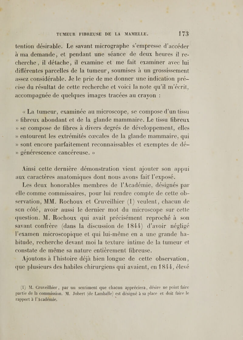 tention désirable. Le savant micrographe s’empresse d’accéder à ma demande, et pendant une séance de deux heures il re¬ cherche, il détache, il examine et me fait examiner avec lui différentes parcelles de la tumeur, soumises à un grossissement assez considérable. Je le prie de me donner une indication pré¬ cise du résultat de cette recherche et voici la note qu’il m’écrit, accompagnée de quelques images tracées au crayon : te La tumeur, examinée au microscope, se compose d’un tissu » fibreux abondant et de la glande mammaire. Le tissu fibreux » se compose de fibres à divers degrés de développement, elles » entourent les extrémités cœcales de la glande mammaire, qui » sont encore parfaitement reconnaissables et exemptes de dé- » générescence cancéreuse. » Ainsi cette dernière démonstration vient ajouter son appui aux caractères anatomiques dont nous avons fait'l’exposé. Les deux honorables membres de l’Académie, désignés par elle comme commissaires, pour lui rendre compte de cette ob¬ servation, AIM. Rochoux et Cruveilhier (1) veulent, chacun de son côté, avoir aussi le dernier mot du microscope sur cette (piestion. M. Rochoux qui avait précisément reproché à son savant confrère (dans la discussion de 1844) d’avoir négligé l’examen microscopique et qui lui-même en a une grande ha¬ bitude, recherche devant moi la texture intime de la tumeur et constate de même sa nature entièrement fibreuse. Ajoutons à l’histoire déjà bien longue de cette observation, que plusieurs des habiles chirurgiens qui avaient, en 1844, élevé fl) M. Cruveilhier, par un sciitiinent que chacun appréciera, désire ne point faire partie de la commission. M. Johert (de Lamballe) est désigné à sa place et doit faire le lapport à l’Académie.