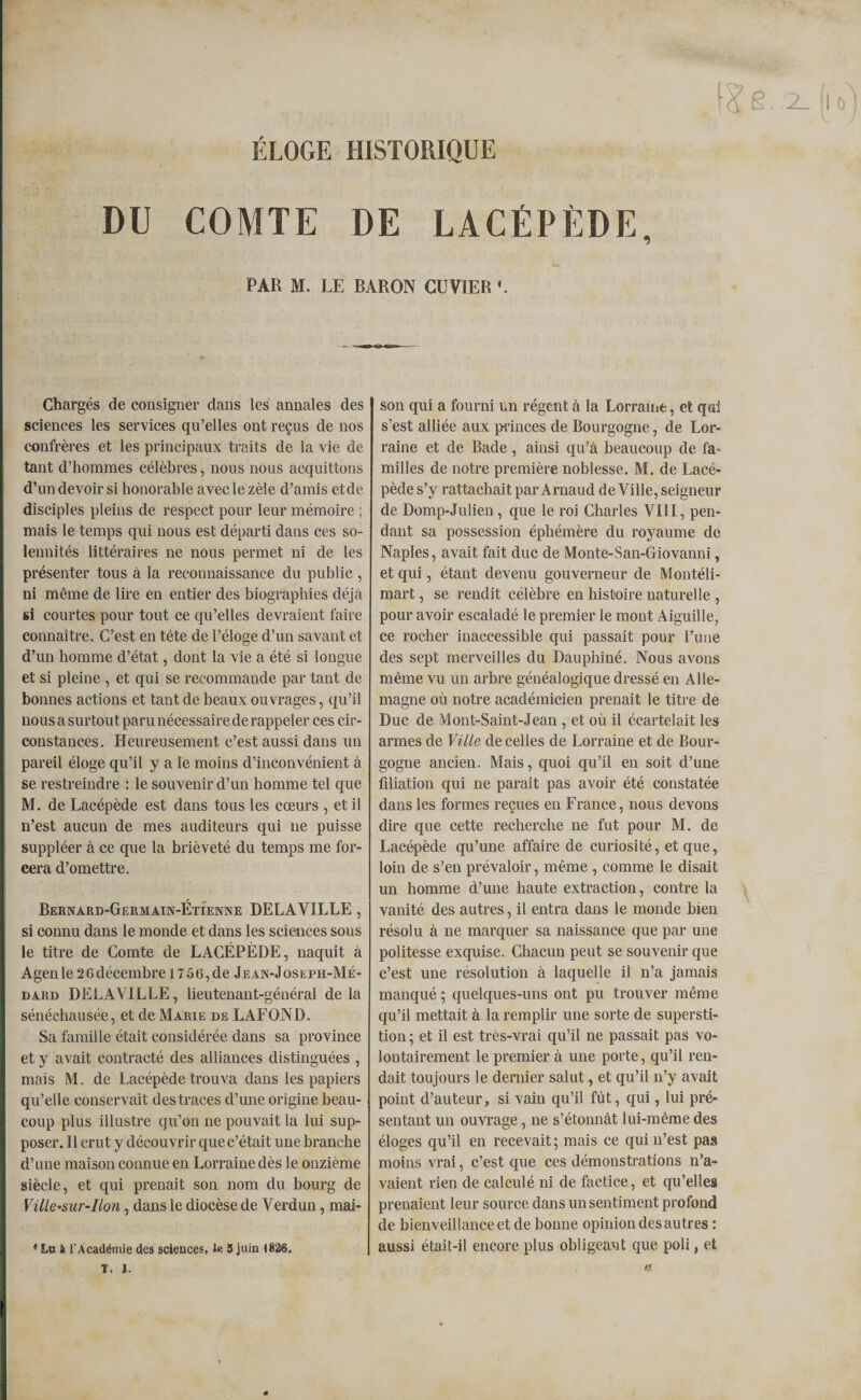 ELOGE HISTORIQUE (&lt;£ g..2. fl o DU COMTE DE LACÉPÈDE, PAR M. LE BARON CUVIER L Chargés de consigner dans les annales des sciences les services qu’elles ont reçus de nos confrères et les principaux traits de la vie de tant d’hommes célèbres, nous nous acquittons d’un devoir si honorable avec le zèle d’amis etde disciples pleins de respect pour leur mémoire ; mais le temps qui nous est départi dans ces so¬ lennités littéraires ne nous permet ni de les présenter tous à la reconnaissance du public, ni même de lire en entier des biographies déjà si courtes pour tout ce qu’elles devraient faire connaître. C’est en tête de l’éloge d’un savant et d’un homme d’état, dont la vie a été si longue et si pleine , et qui se recommande par tant de bonnes actions et tant de beaux ouvrages, qu’il nous a surtout paru nécessaire de rappeler ces cir¬ constances. Heureusement c’est aussi dans un pareil éloge qu’il y a le moins d’inconvénient à se restreindre : le souvenir d’un homme tel que M. de Lacépède est dans tous les cœurs , et il n’est aucun de mes auditeurs qui ne puisse suppléer à ce que la brièveté du temps me for¬ cera d’omettre. Bernard-Germain-Étîenne DELAVILLE , si connu dans le monde et dans les sciences sous le titre de Comte de LACÉPÈDE, naquit à Agen le 2G décembre 1756, de Jean-Joseph-Mé- dard DELAVILLE, lieutenant-général de la sénéchausée, et de Marie de LAFOND. Sa famille était considérée dans sa province et y avait contracté des alliances distinguées , mais M. de Lacépède trouva dans les papiers qu’elle conservait des traces d’une origine beau¬ coup plus illustre qu’on ne pouvait la lui sup¬ poser. Il crut y découvrir que c’était une branche d’une maison connue en Lorraine dès le onzième siècle, et qui prenait son nom du bourg de Ville-sur-lion, dans le diocèse de Verdun, mai- * Lu k l’Académie des sciences, le 3 juin 1826. T. I. son qui a fourni un régent à la Lorraine, et qui s’est alliée aux princes de Bourgogne, de Lor¬ raine et de Bade, ainsi qu’à beaucoup de fa¬ milles de notre première noblesse. M. de Lacé¬ pède s’y rattachait par Arnaud de Ville, seigneur de Domp-Julien, que le roi Charles VIII, pen¬ dant sa possession éphémère du royaume de Naples, avait fait duc de Monte-San-Giovanni, et qui, étant devenu gouverneur de Montéli- mart, se rendit célèbre en histoire naturelle , pour avoir escaladé le premier le mont Aiguille, ce rocher inaccessible qui passait pour l’une des sept merveilles du Dauphiné. Nous avons même vu un arbre généalogique dressé en Alle¬ magne où notre académicien prenait le titre de Duc de Mont-Saint-Jean , et où il écartelait les armes de Ville de celles de Lorraine et de Bour¬ gogne ancien. Mais, quoi qu’il en soit d’une filiation qui ne paraît pas avoir été constatée dans les formes reçues en France, nous devons dire que cette recherche ne fut pour M. de Lacépède qu’une affaire de curiosité, et que, loin de s’en prévaloir, même , comme le disait un homme d’une haute extraction, contre la vanité des autres, il entra dans le monde bien résolu à ne marquer sa naissance que par une politesse exquise. Chacun peut se souvenir que c’est une résolution à laquelle il n’a jamais manqué ; quelques-uns ont pu trouver même qu’il mettait à la remplir une sorte de supersti¬ tion ; et il est très-vrai qu’il ne passait pas vo¬ lontairement le premier à une porte, qu’il ren¬ dait toujours le dernier salut, et qu’il n’y avait point d’auteur, si vain qu’il fût, qui, lui pré¬ sentant un ouvrage, ne s’étonnât lui-même des éloges qu’il en recevait ; mais ce qui n’est pas moins vrai, c’est que ces démonstrations n’a¬ vaient rien de calculé ni de factice, et qu’elles prenaient leur source dans un sentiment profond de bienveillance et de bonne opinion des autres : aussi était-il encore plus obligeant que poli, et ff.