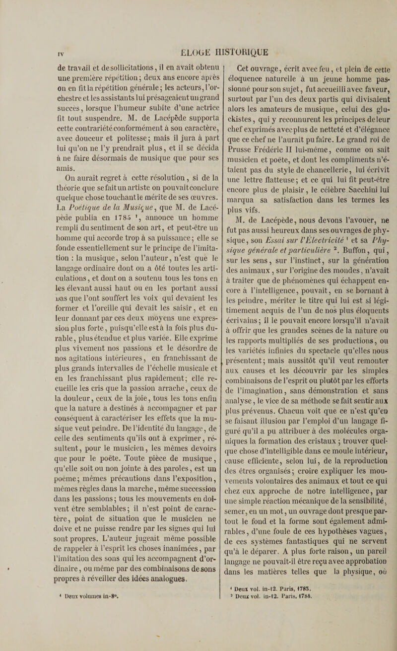 de travail et de sol licitations, il en avait obtenu une première répétition; deux ans encore après on en fit la répétition générale; les acteurs, l’or¬ chestre et les assistants lui présageaient un grand succès, lorsque l’humeur subite d’une actrice fit tout suspendre. M. de Lacépêde supporta cette contrariété conformément à son caractère, avec douceur et politesse ; mais il jura à part lui qu’on ne l’y prendrait plus, et il se décida à ne faire désormais de musique que pour ses amis. On aurait regret à cette résolution , si de la théorie que se fait un artiste on pouvait conclure quelque chose touchant le mérite de ses œuvres. La Poétique de la Musique, que M. de Lacé- pède publia en 17 85 ', annonce un homme rempli du sentiment de son art, et peut-être un homme qui accorde trop à sa puissance ; elle se fonde essentiellement sur le principe de l’imita¬ tion : la musique, selon l’auteur, n’est que le langage ordinaire dont on a ôté toutes les arti¬ culations, et dont on a soutenu tous les tons en les élevant aussi haut ou en les portant aussi nas que l’ont souffert les voix qui devaient les former et l’oreille qui devait les saisir, et en leur donnant par ces deux moyens une expres¬ sion plus forte, puisqu’elle est à la fois plus du¬ rable, plus étendue et plus variée. Elle exprime plus vivement nos passions et le désordre de nos agitations intérieures, en franchissant de plus grands intervalles de l’échelle musicale et en les franchissant plus rapidement; elle re¬ cueille les cris que la passion arrache, ceux de la douleur, ceux de la joie, tous les tons enfin que la nature a destinés à accompagner et par conséquent à caractériser les effets que la mu¬ sique veut peindre. De l’identité du langage, de celle des sentiments qu’ils ont à exprimer, ré¬ sultent, pour le musicien, les mêmes devoirs que pour le poète. Toute pièce de musique, qu’elle soit ou non jointe à des paroles, est un poème; mêmes précautions dans l’exposition, mêmes règles dans la marche, même succession dans les passions; tous les mouvements en doi¬ vent être semblables ; il n’est point de carac¬ tère, point de situation que le musicien ne doive et ne puisse rendre par les signes qui lui sont propres. L’auteur jugeait même possible de rappeler à l’esprit les choses inanimées, par l’imitation des sons qui les accompagnent d’or¬ dinaire , ou même par des combinaisons de sons propres à réveiller des idées analogues. Cet ouvrage, écrit avec feu, et plein de cette éloquence naturelle à un jeune homme pas¬ sionné pour son sujet, fut accueilli avec faveur, surtout par l’un des deux partis qui divisaient alors les amateurs de musique, celui des glu- ckistes, qui y reconnurent les principes de leur chef exprimés avecplus de netteté et d’élégance que ce chef ne l’aurait pu faire. Le grand roi de Prusse Frédéric II lui-même, comme on sait musicien et poète, et dont les compliments n’é¬ taient pas du style de chancellerie, lui écrivit une lettre flatteuse; et ce qui lui fit peut-être encore plus de plaisir, le célèbre Sacchini lui marqua sa satisfaction dans les termes les plus vifs. M. de Lacépêde, nous devons l’avouer, ne fut pas aussi heureux dans ses ouvrages de phy¬ sique , son Essai sur VÉlectricité 1 et sa Phy¬ sique générale et particulière 2. Buffon, qui, sur les sens, sur l’instinct, sur la génération des animaux, sur l’origine des mondes, n’avait à traiter que de phénomènes qui échappent en¬ core à l’intelligence, pouvait, en se bornant à les peindre, mériter le titre qui lui est si légi¬ timement acquis de l’un de nos plus éloquents écrivains ; il le pouvait encore lorsqu’il n’avait à offrir que les grandes scènes de la nature ou les rapports multipliés de ses productions, ou les variétés infinies du spectacle qu’elles nous présentent ; mais aussitôt qu’il veut remonter aux causes et les découvrir par les simples combinaisons de l’esprit ou plutôt par les efforts de l’imagination, sans démonstration et sans analyse, le vice de sa méthode se fait sentir aux plus prévenus. Chacun voit que ce n’est qu’en se faisant illusion par l’emploi d’un langage fi¬ guré qu’il a pu attribuer à des molécules orga¬ niques la formation des cristaux ; trouver quel¬ que chose d’intelligible dans ce moule intérieur, cause efficiente, selon lui, de la reproduction des êtres organisés ; croire expliquer les mou¬ vements volontaires des animaux et tout ce qui chez eux approche de notre intelligence, par une simple réaction mécanique de la sensibilité, semer, en un mot, un ouvrage dont presque par¬ tout le fond et la forme sont également admi¬ rables , d’une foule de ces hypothèses vagues, de ces systèmes fantastiques qui ne servent qu’à le déparer. A plus forte raison, un pareil langage ne pouvait-il être reçu avec approbation dans les matières telles que la physique, où 4 Deux vol. in-12. Paris, &lt;785.