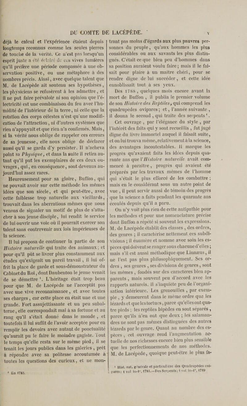 Y déjà le calcul et l’expérience étaient depuis longtemps reconnus comme les seules pierres de touche de la vérité. Ce n’est pas lorsqu’un esprit juste a été éclairé de ces vives lumières qu’il préfère une période compassée à une ob¬ servation positive, ou une métaphore à des nombres précis. Ainsi, avec quelque talent que M. de Lacépède ait soutenu ses hypothèses, les physiciens se refusèrent à les admettre, et il ne put faire prévaloir ni son opinion que l’é¬ lectricité est une combinaison du feu avec l’hu¬ midité de l’intérieur de la terre, ni celle que la rotation des corps célestes n’est qu’une modifi¬ cation de l’attraction, ni d’autres systèmes que rien n’appuyait et que rien n’a confirmés. Mais, si la vérité nous oblige de rappeler ces erreurs de sa jeunesse, elle nous oblige de déclarer aussi qu’il se garda d’y persister. 11 n’acheva point sa Physique, et dans la suite il retira au¬ tant qu’il put les exemplaires de ces deux ou¬ vrages , qui, en conséquence, sont devenus au¬ jourd’hui assez rares. Heureusement pour sa gloire, Buffon, qui ne pouvait avoir sur cette méthode les mêmes idées que son siècle, et qui peut-être, avec cette faiblesse trop naturelle aux vieillards, trouvait dans les aberrations mêmes que nous venons de signaler un motif de plus de s’atta¬ cher à son jeune disciple, lui rendit le service de lui ouvrir une voie où il pourrait exercer son talent sans contrevenir aux lois impérieuses de la science. 11 lui proposa de continuer la partie de son Histoire naturelle qui traite des animaux ; et pour qu’il pût se livrer plus constamment aux études qu’exigeait un pareil travail, il lui of¬ frit la place de garde et sous-démonstrateur du Cabinet du Roi, dont Daubenton le jeune venait de se démettre 1. L’héritage était trop beau pour que M. de Lacépède ne l’acceptât pas avec une vive reconnaissance, et avec toutes ses charges, car cette place en était une et une grande. Tort assujettissante et un peu subal¬ terne, elle correspondait mal à sa fortune et au rang qu’il s’était donné dans le monde , et toutefois il lui suffit de l’avoir acceptée pour en remplir les devoirs avec autant de ponctualité qu’aurait pu le faire le moindre gagiste. Tout le temps qu’elle resta sur le même pied, il se tenait les jours publics dans les galeries , prêt à répondre avec sa politesse accoutumée à toutes les questions des curieux, et ne mon- 1 En 1783. trant pas moins d’égards aux plus.pauvres per¬ sonnes du peuple, qu’aux hommes les plus considérables ou aux savants les plus distin¬ gués. C’était ce que bien peu d’hommes dans sa position auraient voulu faire; mais il le fai¬ sait pour plaire à un maître chéri, pour se rendre digne de lui succéder, et cette idée ennoblissait tout à ses yeux. Dès 1788 , quelques mois encore avant la mort de Buffon , il publia le premier volume de son Histoire des Reptiles, qui comprend les quadrupèdes ovipares ; et, l’année suivante , il donna le second , qui traite des serpents 1. Cet ouvrage , par l’élégance du style , par l’intérêt des faits qui y sont recueillis , fut jugé digne du livre immortel auquel il faisait suite, et on lui trouva même, relativement à la science, des avantages incontestables. 11 marque les progrès qu’avaient faits les idées depuis qua¬ rante ans que VHistoire naturelle avait com¬ mencé à paraître , progrès qui avaient été préparés par les travaux mêmes de l’homme qui s’était le plus efforcé de les combattre ; mais en le considérant sous un autre point de vue , il peut servir aussi de témoin des progrès que la science a faits pendant les quarante ans écoulés depuis qu’il a paru. On n’y voit plus rien de cette antipathie pour les méthodes et pour une nomenclature précise dont Buffon a répété si souvent les expressions. M. de Lacépède établit des classes , des ordres, des genres ; il caractérise nettement ces subdi¬ visions ; il énumère et nomme avec soin les es¬ pèces qui doivent se ranger sous chacune d’elles ; mais s’il est aussi méthodique que Linnæus, il ne l’est pas plus philosophiquement. Ses or¬ dres , ses genres , ses divisions de genres, sont les mêmes , fondés sur des caractères bien ap¬ parents , mais souvent peu d’accord avec les rapports naturels. 11 s’inquiète peu de l’organi¬ sation intérieure. Les grenouilles , par exem¬ ple , y demeurent dans le même ordre que les lézards et que les tortues, parce qu’elles ont qua¬ tre pieds ; les reptiles bipèdes en sont séparés, parce qu’ils n’en ont que deux ; les salaman¬ dres ne sont pas mêmes distinguées des autres lézards par le genre. Quant au nombre des es¬ pèces , cet ouvrage rend l’augmentation ac¬ tuelle de nos richesses encore bien plus sensible que les perfectionnements de nos méthodes. M. de Lacépède, quoique peut-être le plus fa- { Hisl. naî, générale et particulière des Quadrupèdes ovi¬ pares: 1 vol in-4°, 1788.—Des Serpents ; t vol. in-4, 1789