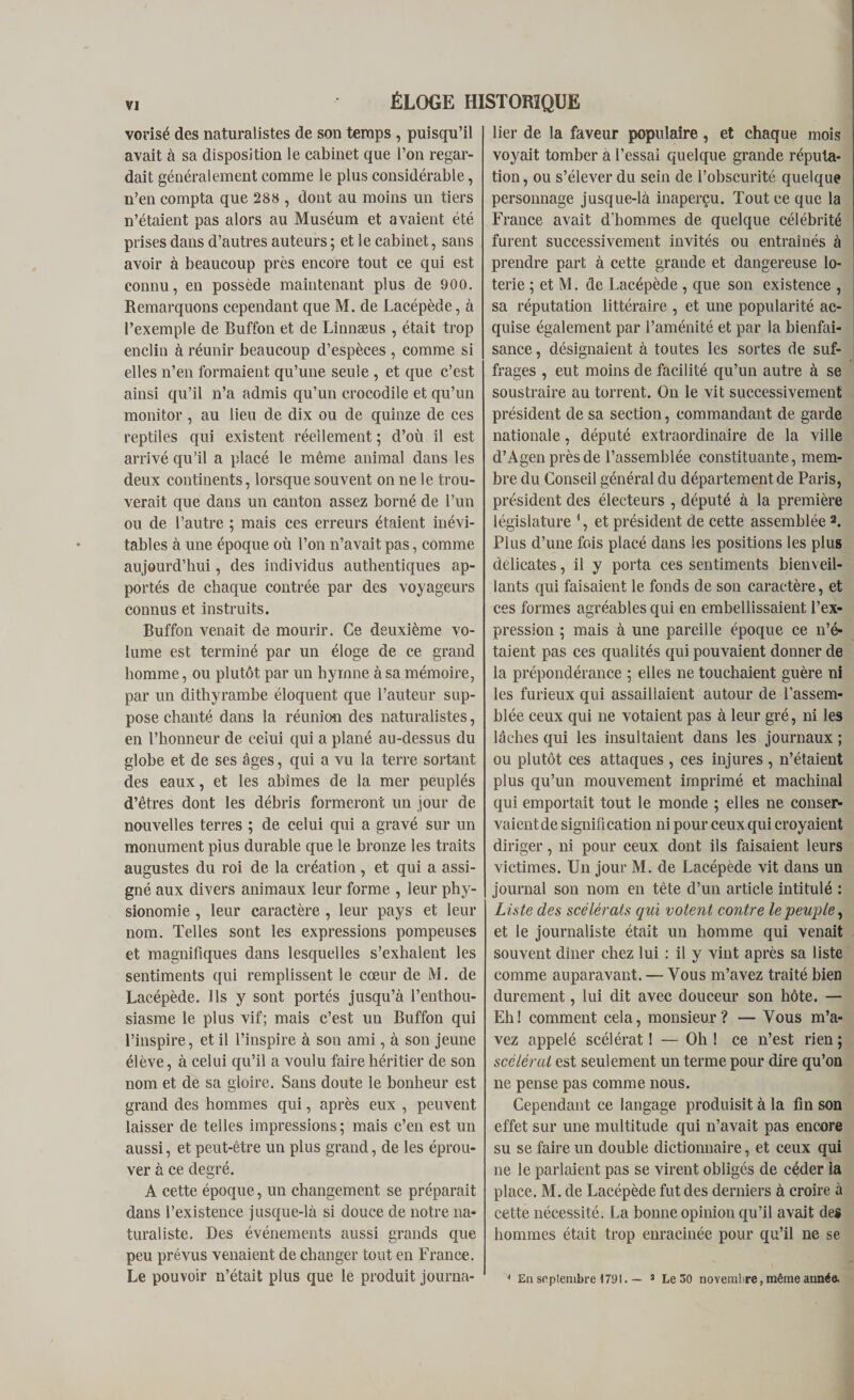 vorisé des naturalistes de son temps , puisqu’il avait à sa disposition le cabinet que l’on regar¬ dait généralement comme le plus considérable, n’en compta que 288 , dont au moins un tiers n’étaient pas alors au Muséum et avaient été prises dans d’autres auteurs; et le cabinet, sans avoir à beaucoup près encore tout ce qui est connu, en possède maintenant plus de 900. Remarquons cependant que M. de Lacépède, à l’exemple de Buffon et de Linnæus , était trop enclin à réunir beaucoup d’espèces , comme si elles n’en formaient qu’une seule , et que c’est ainsi qu’il n’a admis qu’un crocodile et qu’un monitor, au lieu de dix ou de quinze de ces reptiles qui existent réellement ; d’où il est arrivé qu’il a placé le même animal dans les deux continents, lorsque souvent on ne le trou¬ verait que dans un canton assez borné de l’un ou de l’autre ; mais ces erreurs étaient inévi¬ tables à une époque où l’on n’avait pas, comme aujourd’hui, des individus authentiques ap¬ portés de chaque contrée par des voyageurs connus et instruits. Buffon venait de mourir. Ce deuxième vo¬ lume est terminé par un éloge de ce grand homme, ou plutôt par un hymne à sa mémoire, par un dithyrambe éloquent que l’auteur sup¬ pose chanté dans la réunion des naturalistes, en l’honneur de celui qui a plané au-dessus du globe et de ses âges, qui a vu la terre sortant des eaux, et les abîmes de la mer peuplés d’êtres dont les débris formeront un jour de nouvelles terres ; de celui qui a gravé sur un monument pius durable que le bronze les traits augustes du roi de la création, et qui a assi¬ gné aux divers animaux leur forme , leur phy¬ sionomie , leur caractère , leur pays et leur nom. Telles sont les expressions pompeuses et magnifiques dans lesquelles s’exhalent les sentiments qui remplissent le cœur de M. de Lacépède. Ils y sont portés jusqu’à l’enthou¬ siasme le plus vif; mais c’est un Buffon qui l’inspire, et il l’inspire à son ami, à son jeune élève, à celui qu’il a voulu faire héritier de son nom et de sa gloire. Sans doute le bonheur est grand des hommes qui, après eux , peuvent laisser de telles impressions; mais c’en est un aussi, et peut-être un plus grand, de les éprou¬ ver à ce degré. A cette époque, un changement se préparait dans l’existence jusque-là si douce de notre na¬ turaliste. Des événements aussi grands que peu prévus venaient de changer tout en France. lier de la faveur populaire, et chaque mois voyait tomber à l’essai quelque grande réputa¬ tion , ou s’élever du sein de l’obscurité quelque personnage jusque-là inaperçu. Tout ce que la France avait d’hommes de quelque célébrité furent successivement invités ou entraînés à prendre part à cette grande et dangereuse lo¬ terie ; et M. de Lacépède , que son existence , sa réputation littéraire , et une popularité ac¬ quise également par l’aménité et par la bienfai¬ sance , désignaient à toutes les sortes de suf¬ frages , eut moins de facilité qu’un autre à se soustraire au torrent. On le vit successivement président de sa section, commandant de garde nationale, député extraordinaire de la ville d’Agen près de l’assemblée constituante, mem¬ bre du Conseil général du département de Paris, président des électeurs , député à la première législature 1, et président de cette assemblée 2. Plus d’une fois placé dans les positions les plus délicates, il y porta ces sentiments bienveil¬ lants qui faisaient le fonds de son caractère, et ces formes agréables qui en embellissaient l’ex¬ pression ; mais à une pareille époque ce n’é¬ taient pas ces qualités qui pouvaient donner de la prépondérance ; elles ne touchaient guère ni les furieux qui assaillaient autour de l’assem¬ blée ceux qui ne votaient pas à leur gré, ni les lâches qui les insultaient dans les journaux ; ou plutôt ces attaques , ces injures , n’étaient plus qu’un mouvement imprimé et machinal qui emportait tout le monde ; elles ne conser¬ vaient de signification ni pour ceux qui croyaient diriger, ni pour ceux dont ils faisaient leurs victimes. Un jour M. de Lacépède vit dans un journal son nom en tête d’un article intitulé : Liste des scélérats qui votent contre le peuple, et le journaliste était un homme qui venait souvent dîner chez lui : il y vint après sa liste comme auparavant. — Vous m’avez traité bien durement, lui dit avec douceur son hôte. — Eli! comment cela, monsieur? — Vous m’a¬ vez appelé scélérat ! — Oh ! ce n’est rien ; scélérat est seulement un terme pour dire qu’on ne pense pas comme nous. Cependant ce langage produisit à la fin son effet sur une multitude qui n’avait pas encore su se faire un double dictionnaire, et ceux qui ne le parlaient pas se virent obligés de céder la place. M. de Lacépède fut des derniers à croire à cette nécessité. La bonne opinion qu’il avait des hommes était trop enracinée pour qu’il ne se