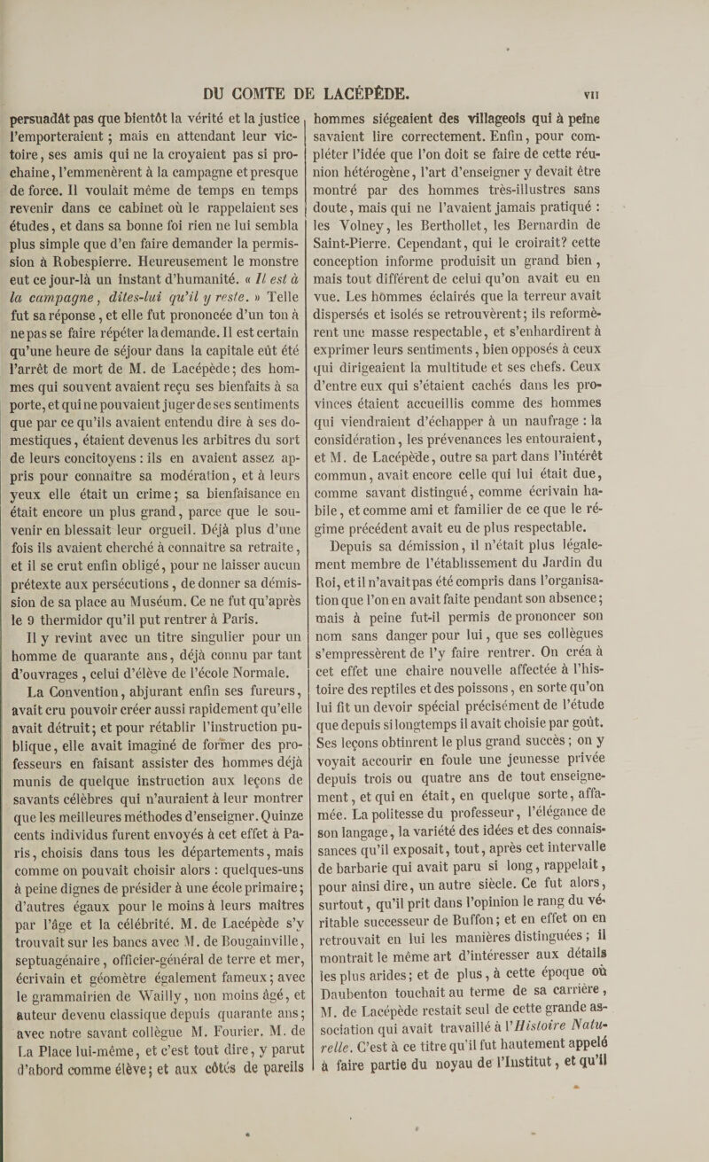 persuadât pas que bientôt la vérité et la justice l’emporteraient ; mais en attendant leur vic¬ toire , ses amis qui ne la croyaient pas si pro¬ chaine, l’emmenèrent à la campagne et presque de force. 11 voulait même de temps en temps revenir dans ce cabinet où le rappelaient ses études, et dans sa bonne foi rien ne lui sembla plus simple que d’en faire demander la permis¬ sion à Robespierre. Heureusement le monstre eut ce jour-là un instant d’humanité. « // est à la campagne, dites-lui qu'il y reste. » Telle fut sa réponse, et elle fut prononcée d’un ton à ne pas se faire répéter la demande. 11 est certain qu’une heure de séjour dans la capitale eut été l’arrêt de mort de M. de Lacépède; des hom¬ mes qui souvent avaient reçu ses bienfaits à sa porte, et qui ne pouvaient juger de ses sentiments que par ce qu’ils avaient entendu dire à ses do¬ mestiques , étaient devenus les arbitres du sort de leurs concitoyens : ils en avaient assez ap¬ pris pour connaître sa modération, et à leurs yeux elle était un crime ; sa bienfaisance en était encore un plus grand, parce que le sou¬ venir en blessait leur orgueil. Déjà plus d’une fois ils avaient cherché à connaître sa retraite, et il se crut enfin obligé, pour ne laisser aucun prétexte aux persécutions, de donner sa démis¬ sion de sa place au Muséum. Ce ne fut qu’après le 9 thermidor qu’il put rentrer à Paris. Il y revint avec un titre singulier pour un homme de quarante ans, déjà connu par tant d’ouvrages , celui d’élève de l’école Normale. La Convention, abjurant enfin ses fureurs, avait cru pouvoir créer aussi rapidement qu’elle avait détruit; et pour rétablir l’instruction pu¬ blique, elle avait imaginé de former des pro¬ fesseurs en faisant assister des hommes déjà munis de quelque instruction aux leçons de savants célèbres qui n’auraient à leur montrer que les meilleures méthodes d’enseigner. Quinze cents individus furent envoyés à cet effet à Pa¬ ris , choisis dans tous les départements, mais comme on pouvait choisir alors : quelques-uns à peine dignes de présider à une école primaire; d’autres égaux pour le moins à leurs maîtres par l’âge et la célébrité. M. de Lacépède s’v trouvait sur les bancs avec M. de Bougainville, septuagénaire, officier-général de terre et mer, écrivain et géomètre également fameux ; avec le grammairien de Wailly, non moins âgé, et auteur devenu classique depuis quarante ans ; avec notre savant collègue M. Fourier. M. de La Place lui-même, et c’est tout dire, y parut d’abord comme élève; et aux côtés de pareils hommes siégeaient des villageois qui à peine savaient lire correctement. Enfin, pour com¬ pléter l’idée que l’on doit se faire de cette réu¬ nion hétérogène, l’art d’enseigner y devait être montré par des hommes très-illustres sans doute, mais qui ne l’avaient jamais pratiqué : les Yolney, les Berthollet, les Bernardin de Saint-Pierre. Cependant, qui le croirait? cette conception informe produisit un grand bien, mais tout différent de celui qu’on avait eu en vue. Les hommes éclairés que la terreur avait dispersés et isolés se retrouvèrent; ils reformè¬ rent une masse respectable, et s’enhardirent à exprimer leurs sentiments, bien opposés à ceux qui dirigeaient la multitude et ses chefs. Ceux d’entre eux qui s’étaient cachés dans les pro¬ vinces étaient accueillis comme des hommes qui viendraient d’échapper à un naufrage : la considération, les prévenances les entouraient, et M. de Lacépède, outre sa part dans l’intérêt commun, avait encore celle qui lui était due, comme savant distingué, comme écrivain ha¬ bile, et comme ami et familier de ce que le ré¬ gime précédent avait eu de plus respectable. Depuis sa démission, il n’était plus légale¬ ment membre de l’établissement du Jardin du Roi, et il n’avait pas été compris dans l’organisa¬ tion que l’on en avait faite pendant son absence ; mais à peine fut-il permis de prononcer son nom sans danger pour lui, que ses collègues s’empressèrent de l’y faire rentrer. On créa à cet effet une chaire nouvelle affectée à l’his¬ toire des reptiles et des poissons, en sorte qu’on lui fit un devoir spécial précisément de l’étude que depuis si longtemps il avait choisie par goût. Ses leçons obtinrent le plus grand succès ; on y voyait accourir en foule une jeunesse privée depuis trois ou quatre ans de tout enseigne¬ ment , et qui en était, en quelque sorte, affa¬ mée. La politesse du professeur, l’élégance de son langage, la variété des idées et des connais¬ sances qu’il exposait, tout, après cet intervalle de barbarie qui avait paru si long, rappelait, pour ainsi dire, un autre siècle. Ce fut alors, surtout, qu’il prit dans l’opinion le rang du vé¬ ritable successeur de Buffon; et en effet on en retrouvait en lui les manières distinguées ; il montrait le même art d’intéresser aux détails les plus arides; et de plus, à cette époque où Daubenton touchait au terme de sa carrière, M. de Lacépède restait seul de cette grande as¬ sociation qui avait travaillé à l’Histoire Natu¬ relle. C’est à ce titre qu’il fut hautement appelé