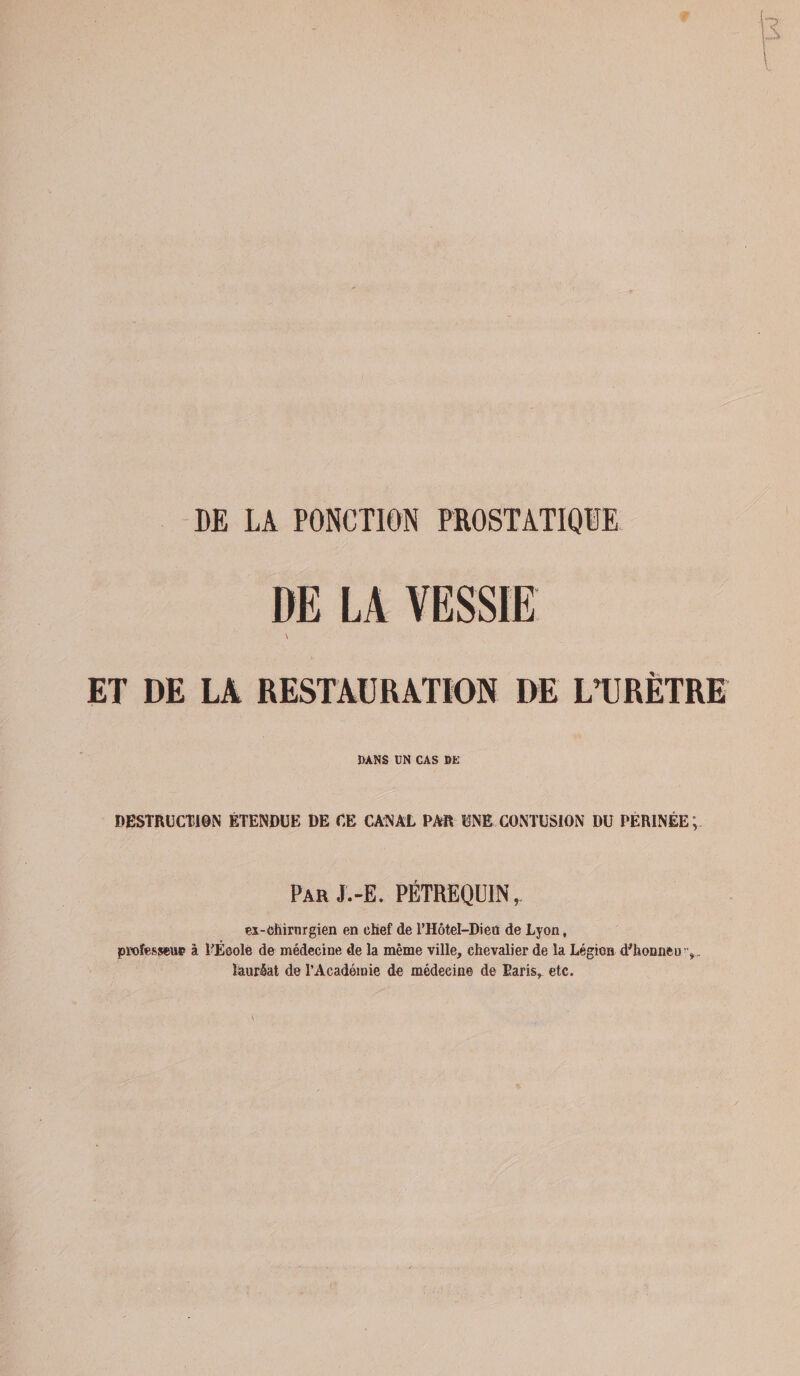 DE LA PONCTION PROSTATIQUE DE LA VESSIE \ ET DE LA RESTAURATION DE L’URÈTRE DANS UN CAS BE DESTRUCTION ÉTENDUE DE CE CANAL PAR UNE CONTUSION DU PERINEE Par J.-E. PÉTREQÜIN, ex-chirurgien en chef de l’Hôtel-Dieü de Lyon, professent à TÈoole de médecine de la même ville, chevalier de la Légion d'honneu,. lauréat de l’Académie de médecine de Taris, etc.