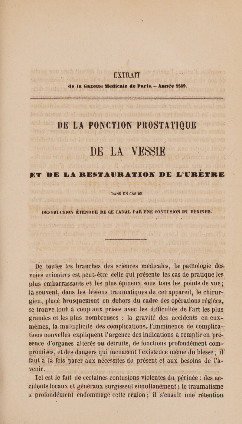 EXTRAIT de la Gazette Medicale de Paris.—Année 1859. DE LA PONCTION PROSTATIQUE DE LA VESSIE ET DE LA RESTAURATION OE L’URETRE BANS EN CAS DE DESTRUCTION ÉTENDUE DE CE CANAL PAR UNE CONTUSION DU PÉRINÉE. De toutes les b rase Des des sciences médicales, I® pathologie des voies urinaires est peut-être celle qui présente les cas de pratique les plus embarrassants et les plus épineux sous tous les points de vue; là souvent, dans les lésions traumatiques de cet appareil, le chirur¬ gien, placé brusquement en dehors du caêre des opérations réglées, se trouve tout à coup aux prises avec les difficultés de fart les plus grandes et les plus nombreuses : la gravité des accidents en eux- mêmes, la multiplicité des complications,, l’imminence de complica¬ tions nouvelles expliquent Vurgence des indications à remplir en pré¬ sence d’organes altérés ou détruits, de fonctions profondément com¬ promises, et des dangers qui menacent l’existence même du blessé; if faut à la fois parer aux nécessités du présent et aux besoins de l'a¬ venir. Tel est le tait de certaines contusions violentes du périnée : des ac¬ cidents locaux et généraux surgissent simultanément ; le traumatisme a profondément endommagé cette région;, if s’ensuit une rétention