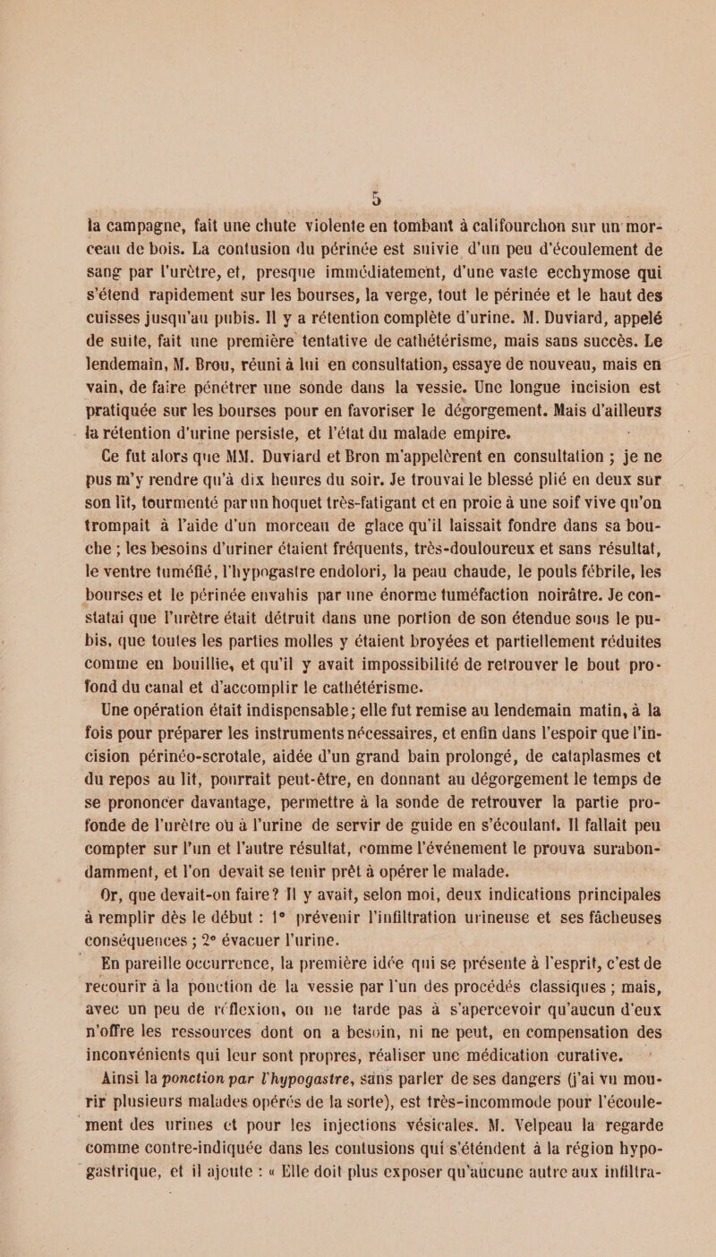 la campagne, fait une chute violente en tombant à califourchon sur un mor¬ ceau de bois. La contusion du périnée est suivie d’un peu d’écoulement de sang par l’urètre, et, presque immédiatement, d’une vaste ecchymose qui s’étend rapidement sur les bourses, la verge, tout le périnée et le haut des cuisses jusqu’au pubis. Il y a rétention complète d’urine. M. Duviard, appelé de suite, fait une première tentative de cathétérisme, mais sans succès. Le lendemain, M. Brou, réuni à lui en consultation, essaye de nouveau, mais en vain, de faire pénétrer une sonde dans la vessie. Une longue incision est pratiquée sur les bourses pour en favoriser le dégorgement. Mais d’ailleurs la rétention d’urine persiste, et l’état du malade empire. Ce fut alors que MM. Duviard et Bron m’appelèrent en consultation ; je ne pus m’y rendre qu’à dix heures du soir. Je trouvai le blessé plié en deux sur son lit, tourmenté par un hoquet très-fatigant et en proie à une soif vive qu’on trompait à l’aide d’un morceau de glace qu'il laissait fondre dans sa bou¬ che ; les besoins d’uriner étaient fréquents, très-douloureux et sans résultat, le ventre tuméfié, l’hypogastre endolori, la peau chaude, le pouls fébrile, les bourses et le périnée envahis par une énorme tuméfaction noirâtre. Je con¬ statai que l’urètre était détruit dans une portion de son étendue sous le pu¬ bis, que toutes les parties molles y étaient broyées et partiellement réduites comme en bouillie, et qu’il y avait impossibilité de retrouver le bout pro¬ fond du canal et d’accomplir le cathétérisme. Une opération était indispensable; elle fut remise au lendemain matin, à la fois pour préparer les instruments nécessaires, et enfin dans l’espoir que l’in¬ cision périnéo-scrotale, aidée d’un grand bain prolongé, de cataplasmes et du repos au lit, pourrait peut-être, en donnant au dégorgement le temps de se prononcer davantage, permettre à la sonde de retrouver la partie pro¬ fonde de l’urètre ou à l’urine de servir de guide en s’écoulant. Il fallait peu compter sur l’un et l’autre résultat, comme l’événement le prouva surabon¬ damment, et l’on devait se tenir prêt à opérer le malade. Or, que devait-on faire? Il y avait, selon moi, deux indications principales à remplir dès le début : 1° prévenir l’infiltration m ineuse et ses fâcheuses conséquences ; 2° évacuer l’urine. En pareille occurrence, la première idée qui se présente à l'esprit, c’est de recourir à la ponction de la vessie par l'un des procédés classiques ; mais, avec un peu de réflexion, on ne tarde pas à s’apercevoir qu’aucun d’eux n’offre les ressources dont on a besoin, ni ne peut, en compensation des inconvénients qui leur sont propres, réaliser une médication curative. Ainsi la ponction par l'hypogastre, sans parler de ses dangers (j’ai vu mou¬ rir plusieurs malades opérés de la sorte), est très-incommode pour l’écoule¬ ment des urines et pour les injections vésicales. M. Velpeau la regarde comme contre-indiquée dans les contusions qui s’éténdent à la région hypo¬ gastrique, et il ajoute : « Elle doit plus exposer qu’aucune autre aux infiltra-