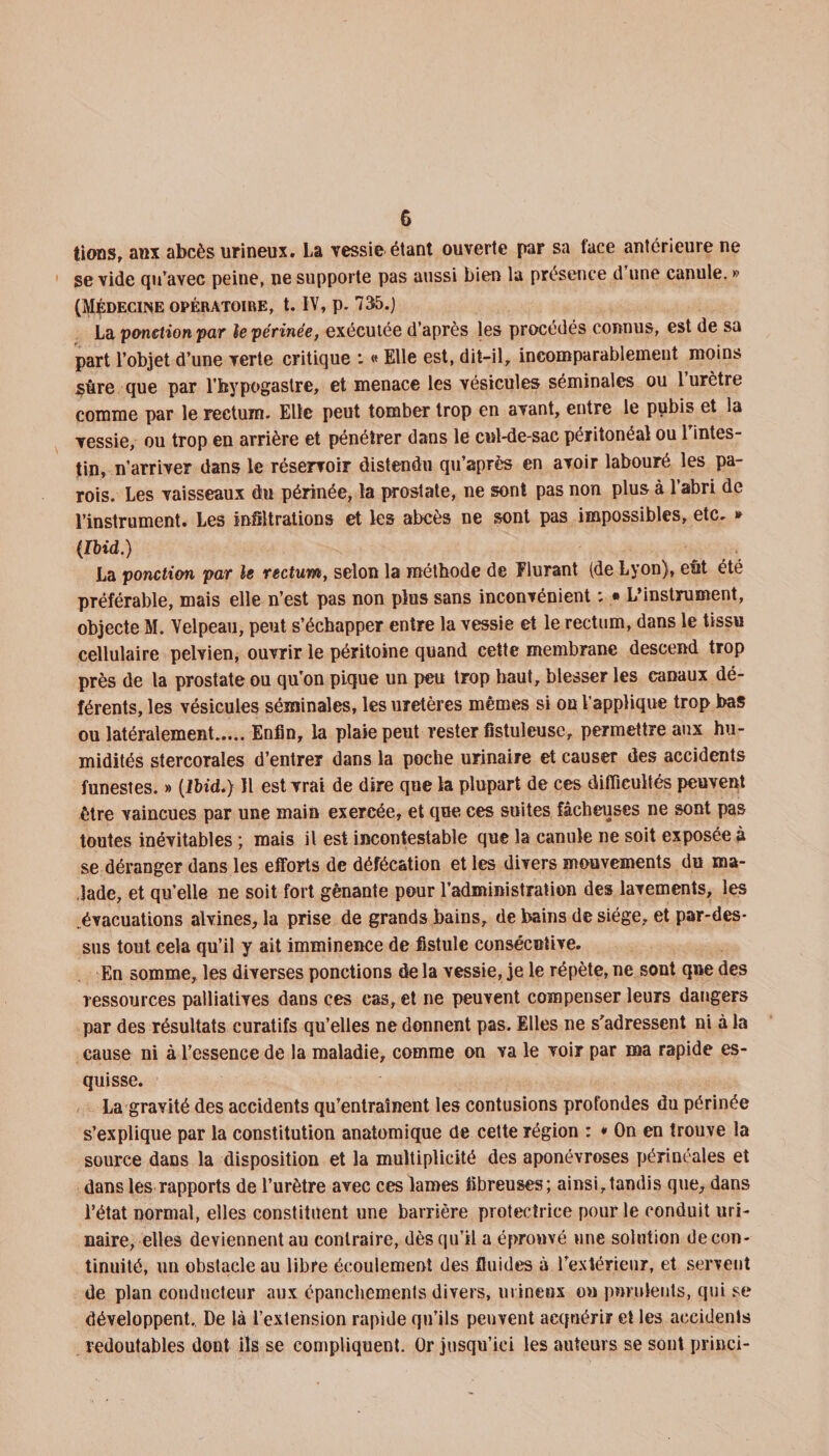 lions, aux abcès urineux. La vessie étant ouverte par sa lace antérieure ne se vide qu'avec peine, ne supporte pas aussi bien la présence d’une canule. » (Médecine opératoire, t. IV, p. 735.) La ponction par le périnée, exécutée d’après les procédés connus, est de sa part l’objet d’une verte critique t « Elle est, dit-il, incomparablement moins sûre que par l’bypogastre, et menace les vésicules séminales ou l’urètre comme par le rectum. Elle peut tomber trop en avant, entre le pubis et la vessie, ou trop en arrière et pénétrer dans le cul-de-sac péritonéal ou 1 intes¬ tin, n’arriver dans le réservoir distendu qu’après en avoir labouré les pa¬ rois. Les vaisseaux du périnée, la prostate, ne sont pas non plus à 1 abri de l’instrument. Les infiltrations et les abcès ne sont pas impossibles, etc. » (Ibid.) La ponction par le rectum, selon la méthode de Flurant (de Lyon), eut été préférable, mais elle n’est pas non plus sans inconvénient : • L’instrument, objecte M. Velpeau, peut s’échapper entre la vessie et le rectum, dans le tissu cellulaire pelvien, ouvrir le péritoine quand cette membrane descend trop près de la prostate ou qu'on pique un peu trop haut, blesser les canaux dé¬ férents, les vésicules séminales, les uretères mêmes si on l’applique trop bas ou latéralement.Enfin, la plaie peut rester fistuleuse, permettre aux hu¬ midités stercorales d’entrer dans la poche urinaire et causer des accidents funestes. » (Ibid.) Il est vrai de dire que la plupart de ces difficultés peuvent être vaincues par une main exercée, et que ces suites fâcheuses ne sont pas toutes inévitables ; mais il est incontestable que la canule ne soit exposée à se déranger dans les efforts de défécation et les divers mouvements du ma¬ lade, et qu’elle ne soit fort gênante pour l’administration des lavements, les .évacuations alvines, la prise de grands bains, de bains de siège, et par-des¬ sus tout cela qu’il y ait imminence de fistule consécutive. En somme, les diverses ponctions de la vessie, je le répète, ne sont que des ressources palliatives dans ces cas, et ne peuvent compenser leurs dangers par des résultats curatifs qu’elles ne donnent pas. Elles ne s'adressent ni à la cause ni à l’essence de la maladie, comme on va le voir par ma rapide es¬ quisse. La gravité des accidents qu’entraînent les contusions profondes du périnée s’explique par la constitution anatomique de cette région : * On en trouve la source dans la disposition et la multiplicité des aponévroses périnéales et dans les rapports de l’urètre avec ces lames fibreuses; ainsi,tandis que, dans l’état normal, elles constituent une barrière protectrice pour le conduit uri¬ naire, elles deviennent au contraire, dès qu’il a éprouvé une solution de con¬ tinuité, un obstacle au libre écoulement des fluides à l’extérieur, et servent de plan conducteur aux épanchements divers, urineux ou purulents, qui se développent. De là l’extension rapide qu’ils peuvent acquérir et les accidents redoutables dont ils se compliquent. Or jusqu’ici les auteurs se sont princi-