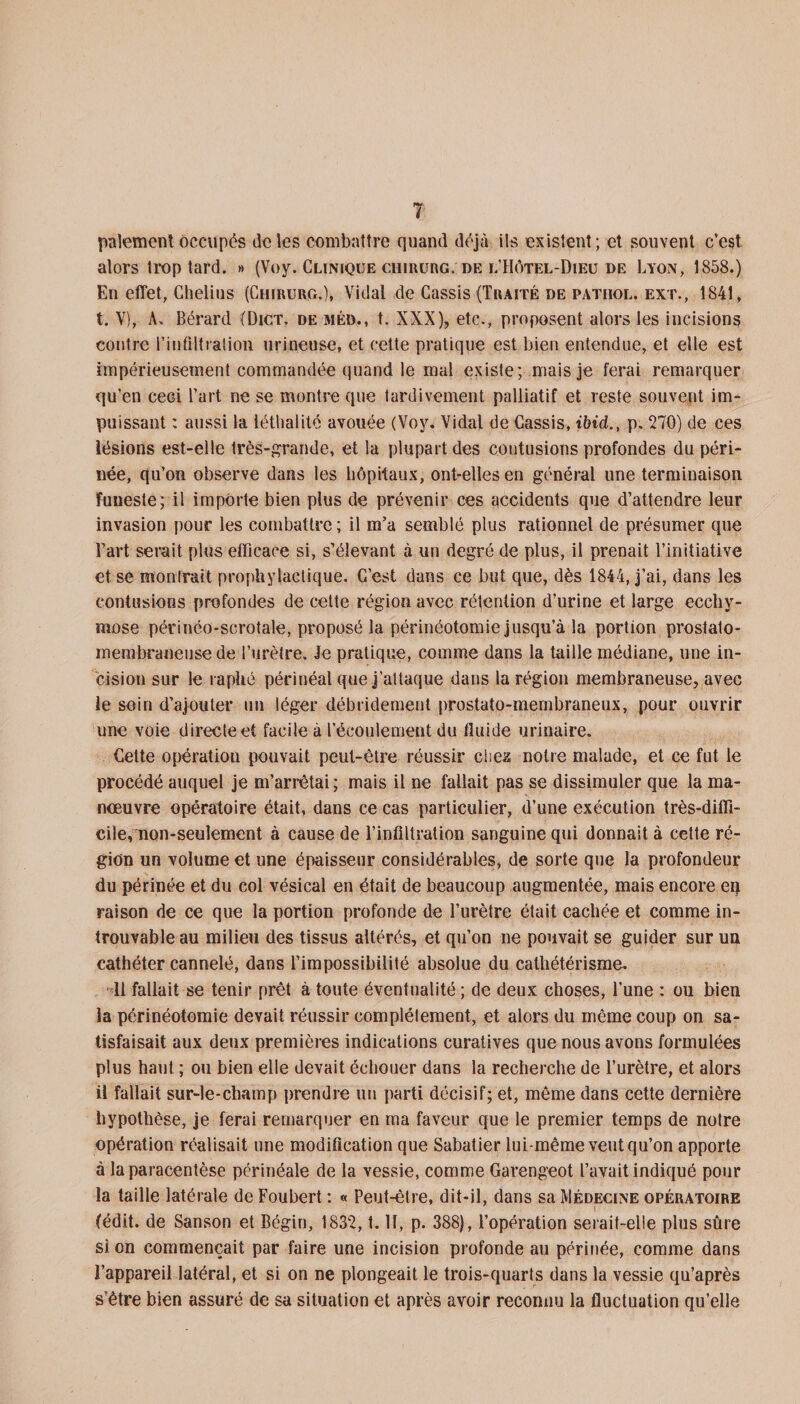 paiement occupés de les combattre quand déjà ils existent; et souvent c’est alors trop tard. » (Voy. Clinique chirurg; de l Hôtel-Dieu de Lyon, 1858.) En effet, Chelins (Chirurg.), Vidal de Cassis (Traité de patiiol. ext., 1841, t. V), A» Bérard (Dict. de méd., t. XXX), etc., proposent alors les incisions contre l'infiltration urineuse, et cette pratique est bien entendue, et elle est impérieusement commandée quand le mal existe; mais je ferai remarquer qu’en ceci l’art ne se montre que tardivement palliatif et reste souvent im¬ puissant : aussi la iéthalité avouée (Voy. Vidal de Cassis, ibid., p. 270) de ces lésions est-elle très-grande, et la plupart des contusions profondes du péri¬ née, qu’on observe dans les hôpitaux, ont-elles en général une terminaison funeste; il importe bien plus de prévenir ces accidents que d’attendre leur invasion pour les combattre ; il m’a semblé plus rationnel de présumer que Fart serait plus efficace si, s’élevant à un degré de plus, il prenait l’initiative et se monlrait prophylactique. C’est dans ce but que, dès 1844, j’ai, dans les contusions profondes de cette région avec rétention d’urine et large ecchy¬ mose périnéo*scrotale, proposé la périnéotomie jusqu’à la portion prostato- membraneuse de l’urètre. Je pratique, comme dans la taille médiane, une in¬ cision sur le raphé périnéal que j’attaque dans la région membraneuse, avec le soin d’ajouter un léger débridement prostato-membraneux, pour ouvrir une voie directe et facile à l’écoulement du fluide urinaire. Cette opération pouvait peut-être réussir chez; notre malade, et ce fut le procédé auquel je m’arrêtai; mais il ne fallait pas se dissimuler que la ma¬ nœuvre opératoire était, dans ce cas particulier, d’une exécution très-diffi¬ cile, non-seulement à cause de l’infiltration sanguine qui donnait à cette ré¬ gion un volume et une épaisseur considérables, de sorte que la profondeur du périnée et du col vésical en était de beaucoup augmentée, mais encore en raison de ce que la portion profonde de l’urètre était cachée et comme in¬ trouvable au milieu des tissus altérés, et qu’on ne pouvait se guider sur un cathéter cannelé, dans l’impossibilité absolue du cathétérisme. 11 fallait se tenir prêt à toute éventualité ; de deux choses, l’une : ou bien la périnéotomie devait réussir complètement, et alors du même coup on sa¬ tisfaisait aux deux premières indications curatives que nous avons formulées plus haut ; ou bien elle devait échouer dans la recherche de l’urètre, et alors il fallait sur-le-champ prendre un parti décisif; et, même dans cette dernière hypothèse, je ferai remarquer en ma faveur que le premier temps de notre opération réalisait une modification que Sabatier lui-même veut qu’on apporte à la paracentèse périnéale de la vessie, comme Garengeot l’avait indiqué pour la taille latérale de Foubert : « Peut-être, dit-il, dans sa Médecine opératoire (édit, de Sanson et Bégin, 1832, t. II, p. 388), l’opération serait-elle plus sûre si on commençait par faire une incision profonde au périnée, comme dans l’appareil latéral, et si on ne plongeait le trois-quarts dans la vessie qu’après s’être bien assuré de sa situation et après avoir reconnu la fluctuation qu’elle
