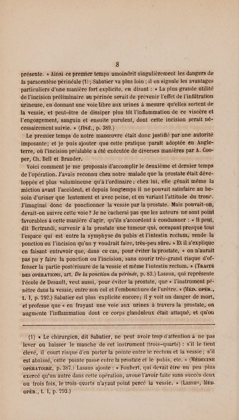 présente. &gt;» Ainsi ce premier temps amoindrit singulièrement les dangers de la paracentèse périnéale (1) ; Sabatier va plus loin ; il en signale les avantages particuliers d’une manière fort explicite, en disant : « La plus grande utilité de l'incision préliminaire an périnée serait de prévenir l’effet de l’infiltration urineuse, en donnant une voie libre aux urines à mesure qu’elles sortent de la vessie, et peut-être de dissiper plus tôt l’inflammation de ce viscère et l’engorgement, sanguin et ensuite purulent, dont cette incision serait né¬ cessairement suivie. » (Ibid., p, 389.) Le premier temps de notre manœuvre était donc justifié par une autorité imposante; et je puis ajouter que cette pratique parait adoptée en Angle¬ terre, où l’incision préalable a été exécutée de diverses manières par A. Coo- per. Ch. Bell et Brander. Voici comment je me proposais d’accomplir le deuxième et dernier temps de l’opération. J’avais reconnu chez notre malade que la prostate était déve¬ loppée et plus volumineuse qu’à l’ordinaire ; chez lui, elle gênait même la miction avant l’accident, et depuis longtemps il ne pouvait satisfaire au be¬ soin d’uriner que lentement et avec peine, et en variant l’attitude du tronc. J’imaginai donc de ponctionner la vessie par la prostate. Mais pouvait-on, devait-on suivre cette voie ? Je ne cacherai pas que les auteurs ne sont point favorables à cette manière d’agir, qu’ils s’accordent à condamner : « 11 peut, dit Bertrandi, survenir à la prostate une tumeur qui, occupant presque tout l’espace qui est entre la symphyse du pubis et l’intestin rectum, rende la ponction ou l’incision qu’on y voudrait faire, très-peu sûre. » Et il s’explique en faisant entrevoir que, dans ce cas, pour éviter la prostate, « on n’aurait pas pu y faire la ponction ou l’incision, sans courir très-grand risque d’of¬ fenser la partie postériuure de la vessie et même l’intestin rectum. » (Traité des opérations, art. De la ponction du périnée, p. 83.) Lassus, qui représente l’école de Desault, veut aussi, pour éviter la prostate, que « l’instrument pé¬ nètre dans la vessie, entre son col et l’embouchure de l’urètre. » (Méd. opér., t. I, p. 292.) Sabatier est plus explicite encore; il y voit un danger de mort, et professe que « en frayant une voie aux urines à travers la prostate, on augmente l’inflammation dont ce corps glanduleux était attaqué, et qn’ou (1) « Le chirurgien, dit Sabatier, ne peut avoir trop d'attention à ne pas lever ou baisser le manche de cet instrument (trois-quarts) : s’il le tient élevé, il court risque d’en porter la pointe entre le rectum et la vessie; s’il est abaissé, cette pointe passe entre la prostate et le pubis, etc. » (Médecine opératoire, p. 387.) Lassus ajoute : « Foubert, qui devait être nu peu plus exercé qu’un autre dans cette opération, avoue l’avoir faite saris succès deux ou trois fois, le troisqyarts n’ayant point percé la vessie. » (Lassus Méd. opér., t. I, p. 293.)