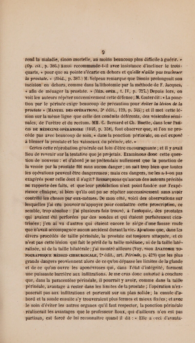 rend la maladie, sinon mortelle, an moins beaucoup plus difficile à guérir. » (Op. cit., p. 386.) Aussi recommande-Ml arec insistance d’incliner le trois- quarts, « pour que sa pointe s'écarte en dehors et qn’eîte n'aille pas trav*er»er la prostate. » {Ibid., p. 387.) M. Velpeau remarque que Dionis prolongeait son incision en dehors, comme dans la lithotomie par la méthode de F. Jacques, « afin de ménager ta prostate. » (Méd. opér., t. IV, p. 727.) Depuis lors, on voit les auteurs répéter successivement cette défense ; ML Costerdit : * La ponc¬ tion par le périnée exige beaucoup de précaution pour éviter la lésion de la prostate » (Manuel des opérations, 3e édit., 129, p. 345); et il met cette lé¬ sion sur la même ligne que celle des conduits déférents, des vésicules sémi¬ nales, de l’urètre et du rectum. MM. C. Bernard et Ch. Huette, dans leur Pré;- cis de médecine opératoire (1846, p. 338), font observer que, si l’on ne pro¬ cède pas avec beaucoup de soin, « dans la ponction périnéale, on est exposé à blesser la prostate et les vaisseaux du périnée, etc. » Certes cette réprobation générale est loin d’être encourageante ; et il y avait lieu de revenir sur la tentative que je projetais. Examinons donc cette ques¬ tion de nouveau : et d'abord je ne prétendais nullement que la ponction de la vessie par la prostate fut sans aucun danger ; on sait trop bien que toutes les opérations peuvent être dangereuses; mais ces dangers, ne les a-t-on pas exagérés pour celle dont il s’agit ? Remarquons qu’aucun des auteurs précités ne rapporte des faits, et que leur prohibition n’est point fondée sur l’expé¬ rience clinique, si bien qu’ils ont pu se répéter successivement sans avoir contrôlé les choses par eux-mêmes. De mon côté, voici des observations sur lesquelles j'ai cru pouvoir m’appuyer pour combattre cette proscription, ce semble, trop absolue : j’ai plusieurs fois trouvé, à l’autopsie, des prostates qui avaient été perforées par des sondes et qui étaient parfaitement cica¬ trisées ; j’en ai vu d'autres qui étaient encore le siège d’une fausse route que n'avait accompagnée aucun accident durant la vie. Ajoutons que, dans les divers procédés de taille périnéale, la prostate est toujours attaïquée^et ce n'est pas cette lésion qui fait le péril de ta taille médiane, ni de la taille laté¬ ralisée, ni de la taille bilatérale; j’ai montré ailleurs (Voy. mon Anatomie to¬ pographique médico chirurgicale, 2* édit., art. Périnée, p. 429) que les plus grands dangers proviennent alors de ce qu'on dépasse les limites delà glande et de ce qu'on ouvre les aponévroses qui, dans l’état d’intégrité, forment une puissante barrière aux infiltrations. Je me cfus donc autorisé à conclure que, dans la paracentèse périnéale, il pourrait y avoir, comme dans la taille périnéale, avantage à rester dans les limites delà prostate ; l’opération n’ex¬ poserait pas aux infiltrations et porterait sur un plan solide; la canule d'a¬ bord et la sonde ensuite s’y trouveraient plus fermes et mieux fixées; et avec le soin d’éviter les autres organes qu’il faut respecter, la ponction périnéale réaliserait les avantages que le professeur Roux, qui d’ailleurs n’en est pas partisan, est forcé de lui reconnaître quand il dit : « Elle a ceci d’avauta-